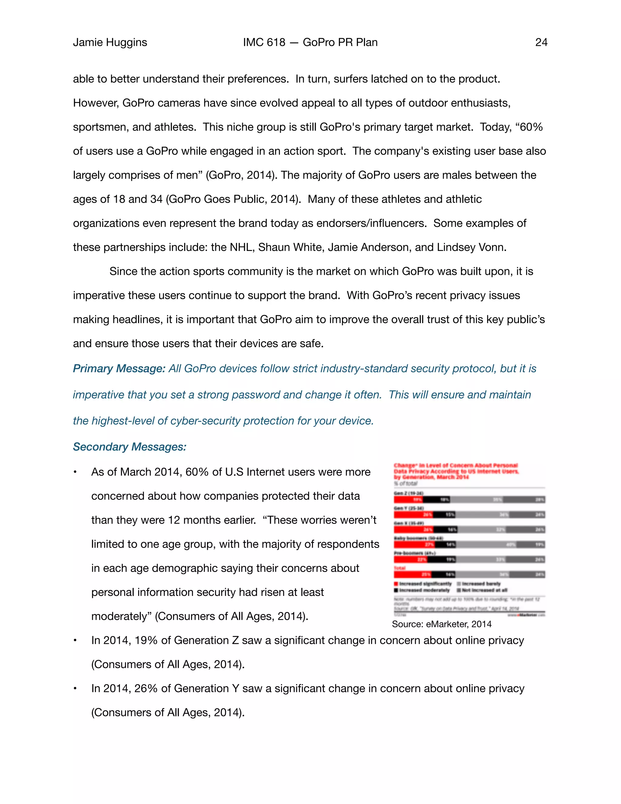 Jamie Huggins IMC 618 — GoPro PR Plan 24
able to better understand their preferences. In turn, surfers latched on to the product. 	 	
However, GoPro cameras have since evolved appeal to all types of outdoor enthusiasts,
sportsmen, and athletes. This niche group is still GoPro's primary target market. Today, “60%
of users use a GoPro while engaged in an action sport. The company's existing user base also
largely comprises of men” (GoPro, 2014). The majority of GoPro users are males between the
ages of 18 and 34 (GoPro Goes Public, 2014).  Many of these athletes and athletic
organizations even represent the brand today as endorsers/inﬂuencers. Some examples of
these partnerships include: the NHL, Shaun White, Jamie Anderson, and Lindsey Vonn.  

	 Since the action sports community is the market on which GoPro was built upon, it is
imperative these users continue to support the brand. With GoPro’s recent privacy issues
making headlines, it is important that GoPro aim to improve the overall trust of this key public’s
and ensure those users that their devices are safe. 

Primary Message: All GoPro devices follow strict industry-standard security protocol, but it is
imperative that you set a strong password and change it often. This will ensure and maintain
the highest-level of cyber-security protection for your device.
Secondary Messages:
• As of March 2014, 60% of U.S Internet users were more
concerned about how companies protected their data
than they were 12 months earlier. “These worries weren’t
limited to one age group, with the majority of respondents
in each age demographic saying their concerns about
personal information security had risen at least
moderately” (Consumers of All Ages, 2014). 

• In 2014, 19% of Generation Z saw a signiﬁcant change in concern about online privacy
(Consumers of All Ages, 2014). 

• In 2014, 26% of Generation Y saw a signiﬁcant change in concern about online privacy
(Consumers of All Ages, 2014). 

Source: eMarketer, 2014
 