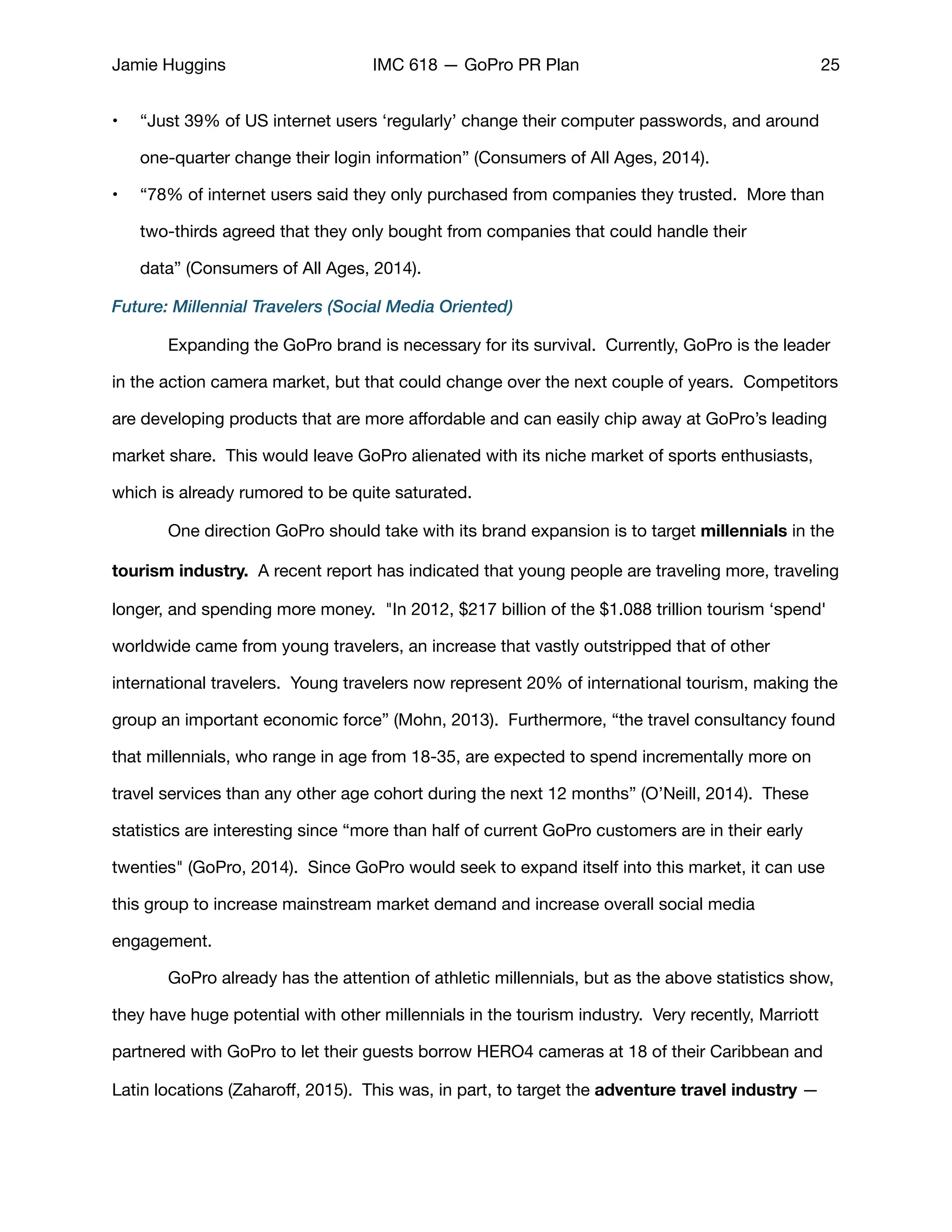 Jamie Huggins IMC 618 — GoPro PR Plan 25
• “Just 39% of US internet users ‘regularly’ change their computer passwords, and around
one-quarter change their login information” (Consumers of All Ages, 2014). 

• “78% of internet users said they only purchased from companies they trusted. More than
two-thirds agreed that they only bought from companies that could handle their
data” (Consumers of All Ages, 2014). 

Future: Millennial Travelers (Social Media Oriented)
	 Expanding the GoPro brand is necessary for its survival. Currently, GoPro is the leader
in the action camera market, but that could change over the next couple of years. Competitors
are developing products that are more aﬀordable and can easily chip away at GoPro’s leading
market share. This would leave GoPro alienated with its niche market of sports enthusiasts,
which is already rumored to be quite saturated.

	 One direction GoPro should take with its brand expansion is to target millennials in the
tourism industry.  A recent report has indicated that young people are traveling more, traveling
longer, and spending more money.  "In 2012, $217 billion of the $1.088 trillion tourism ‘spend'
worldwide came from young travelers, an increase that vastly outstripped that of other 

international travelers. Young travelers now represent 20% of international tourism, making the
group an important economic force” (Mohn, 2013). Furthermore, “the travel consultancy found
that millennials, who range in age from 18-35, are expected to spend incrementally more on
travel services than any other age cohort during the next 12 months” (O’Neill, 2014). These
statistics are interesting since “more than half of current GoPro customers are in their early
twenties" (GoPro, 2014). Since GoPro would seek to expand itself into this market, it can use
this group to increase mainstream market demand and increase overall social media
engagement. 

	 GoPro already has the attention of athletic millennials, but as the above statistics show,
they have huge potential with other millennials in the tourism industry.  Very recently, Marriott
partnered with GoPro to let their guests borrow HERO4 cameras at 18 of their Caribbean and
Latin locations (Zaharoﬀ, 2015). This was, in part, to target the adventure travel industry —
 