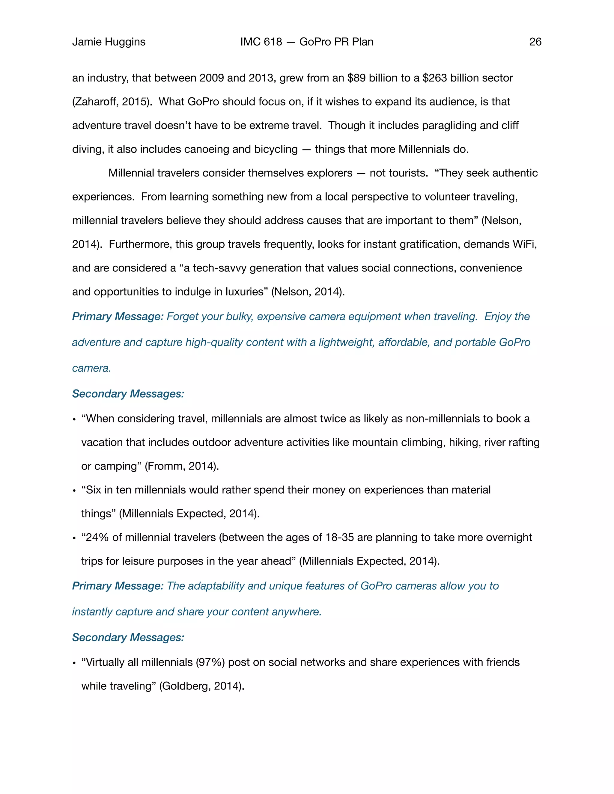 Jamie Huggins IMC 618 — GoPro PR Plan 26
an industry, that between 2009 and 2013, grew from an $89 billion to a $263 billion sector
(Zaharoﬀ, 2015).  What GoPro should focus on, if it wishes to expand its audience, is that
adventure travel doesn’t have to be extreme travel.  Though it includes paragliding and cliﬀ
diving, it also includes canoeing and bicycling — things that more Millennials do.  

	 Millennial travelers consider themselves explorers — not tourists. “They seek authentic
experiences. From learning something new from a local perspective to volunteer traveling,
millennial travelers believe they should address causes that are important to them” (Nelson,
2014). Furthermore, this group travels frequently, looks for instant gratiﬁcation, demands WiFi,
and are considered a “a tech-savvy generation that values social connections, convenience
and opportunities to indulge in luxuries” (Nelson, 2014). 

Primary Message: Forget your bulky, expensive camera equipment when traveling. Enjoy the
adventure and capture high-quality content with a lightweight, aﬀordable, and portable GoPro
camera.
Secondary Messages:
• “When considering travel, millennials are almost twice as likely as non-millennials to book a
vacation that includes outdoor adventure activities like mountain climbing, hiking, river rafting
or camping” (Fromm, 2014). 

• “Six in ten millennials would rather spend their money on experiences than material
things” (Millennials Expected, 2014). 

• “24% of millennial travelers (between the ages of 18-35 are planning to take more overnight
trips for leisure purposes in the year ahead” (Millennials Expected, 2014). 

Primary Message: The adaptability and unique features of GoPro cameras allow you to
instantly capture and share your content anywhere.
Secondary Messages:
• “Virtually all millennials (97%) post on social networks and share experiences with friends
while traveling” (Goldberg, 2014).

 