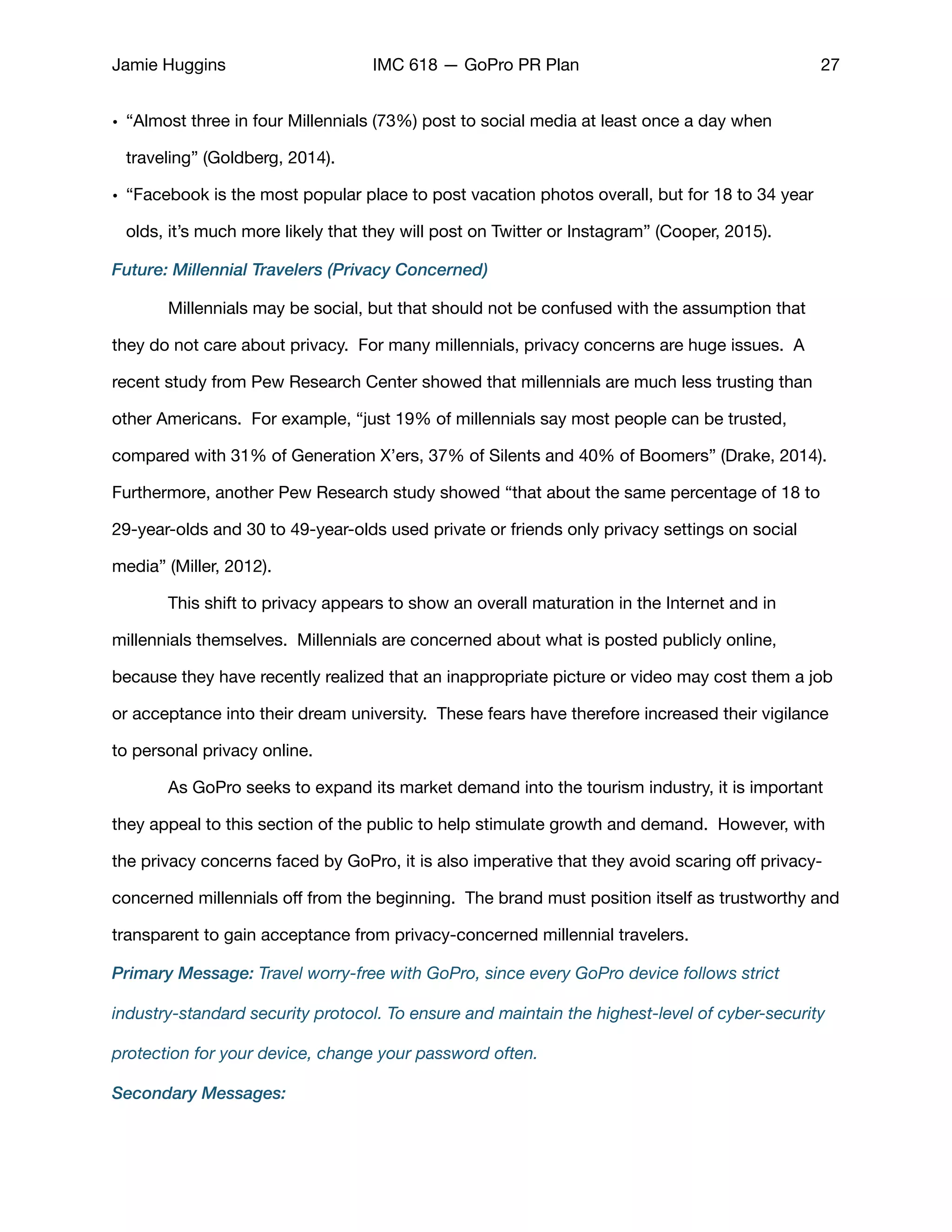 Jamie Huggins IMC 618 — GoPro PR Plan 27
• “Almost three in four Millennials (73%) post to social media at least once a day when
traveling” (Goldberg, 2014). 

• “Facebook is the most popular place to post vacation photos overall, but for 18 to 34 year
olds, it’s much more likely that they will post on Twitter or Instagram” (Cooper, 2015). 

Future: Millennial Travelers (Privacy Concerned)
	 Millennials may be social, but that should not be confused with the assumption that
they do not care about privacy. For many millennials, privacy concerns are huge issues. A
recent study from Pew Research Center showed that millennials are much less trusting than
other Americans. For example, “just 19% of millennials say most people can be trusted,
compared with 31% of Generation X’ers, 37% of Silents and 40% of Boomers” (Drake, 2014).
Furthermore, another Pew Research study showed “that about the same percentage of 18 to
29-year-olds and 30 to 49-year-olds used private or friends only privacy settings on social
media” (Miller, 2012). 

	 This shift to privacy appears to show an overall maturation in the Internet and in
millennials themselves. Millennials are concerned about what is posted publicly online,
because they have recently realized that an inappropriate picture or video may cost them a job
or acceptance into their dream university. These fears have therefore increased their vigilance
to personal privacy online. 

	 As GoPro seeks to expand its market demand into the tourism industry, it is important
they appeal to this section of the public to help stimulate growth and demand. However, with
the privacy concerns faced by GoPro, it is also imperative that they avoid scaring oﬀ privacy-
concerned millennials oﬀ from the beginning. The brand must position itself as trustworthy and
transparent to gain acceptance from privacy-concerned millennial travelers. 

Primary Message: Travel worry-free with GoPro, since every GoPro device follows strict
industry-standard security protocol. To ensure and maintain the highest-level of cyber-security
protection for your device, change your password often.
Secondary Messages:
 