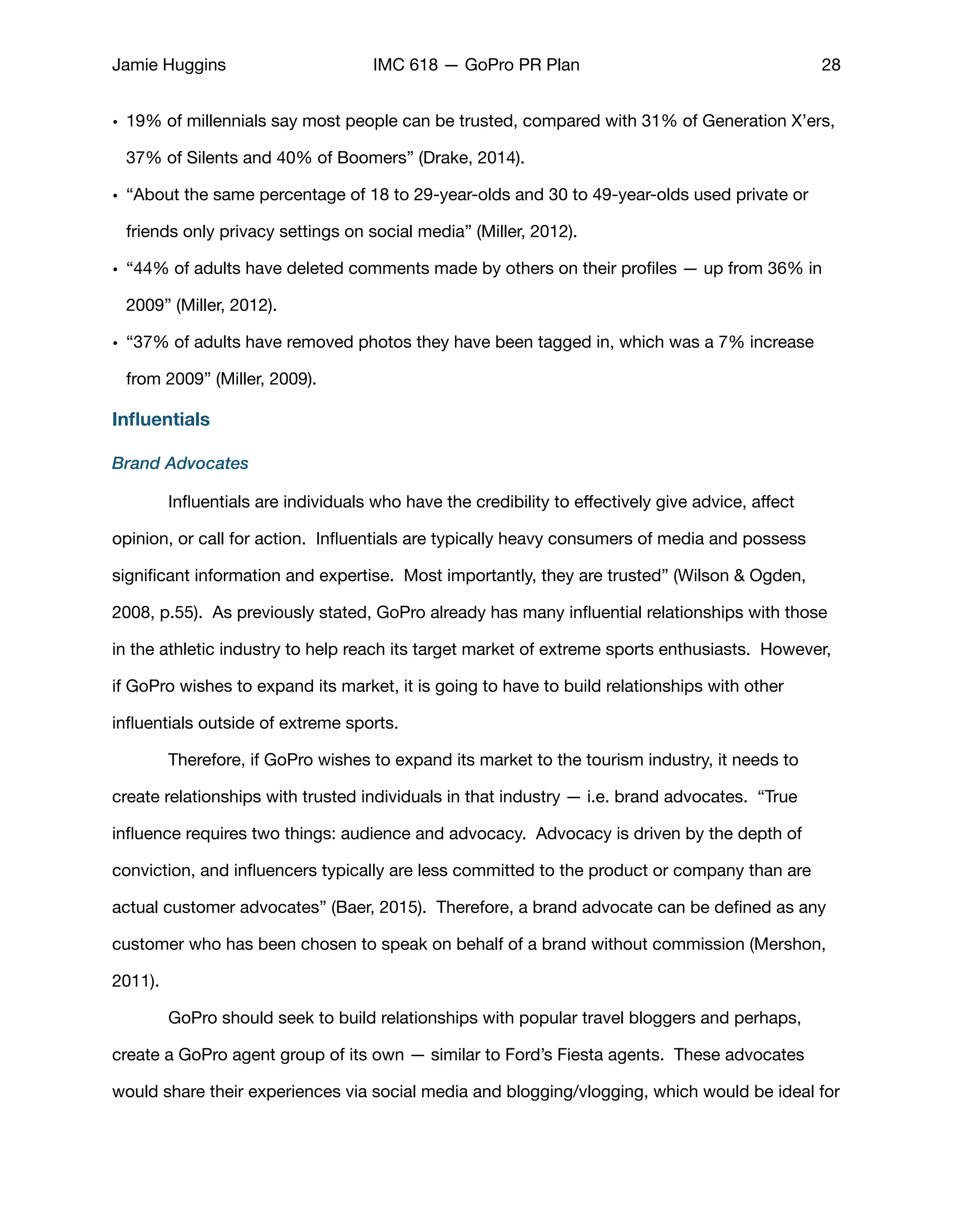 Jamie Huggins IMC 618 — GoPro PR Plan 28
• 19% of millennials say most people can be trusted, compared with 31% of Generation X’ers,
37% of Silents and 40% of Boomers” (Drake, 2014).

• “About the same percentage of 18 to 29-year-olds and 30 to 49-year-olds used private or
friends only privacy settings on social media” (Miller, 2012). 

• “44% of adults have deleted comments made by others on their proﬁles — up from 36% in
2009” (Miller, 2012). 

• “37% of adults have removed photos they have been tagged in, which was a 7% increase
from 2009” (Miller, 2009).

Inﬂuentials
Brand Advocates
	 Inﬂuentials are individuals who have the credibility to eﬀectively give advice, aﬀect
opinion, or call for action.  Inﬂuentials are typically heavy consumers of media and possess
signiﬁcant information and expertise.  Most importantly, they are trusted” (Wilson & Ogden,
2008, p.55).  As previously stated, GoPro already has many inﬂuential relationships with those
in the athletic industry to help reach its target market of extreme sports enthusiasts.  However,
if GoPro wishes to expand its market, it is going to have to build relationships with other
inﬂuentials outside of extreme sports. 

	 Therefore, if GoPro wishes to expand its market to the tourism industry, it needs to
create relationships with trusted individuals in that industry — i.e. brand advocates. “True
inﬂuence requires two things: audience and advocacy. Advocacy is driven by the depth of
conviction, and inﬂuencers typically are less committed to the product or company than are
actual customer advocates” (Baer, 2015). Therefore, a brand advocate can be deﬁned as any
customer who has been chosen to speak on behalf of a brand without commission (Mershon,
2011). 

	 GoPro should seek to build relationships with popular travel bloggers and perhaps,
create a GoPro agent group of its own — similar to Ford’s Fiesta agents. These advocates
would share their experiences via social media and blogging/vlogging, which would be ideal for
 