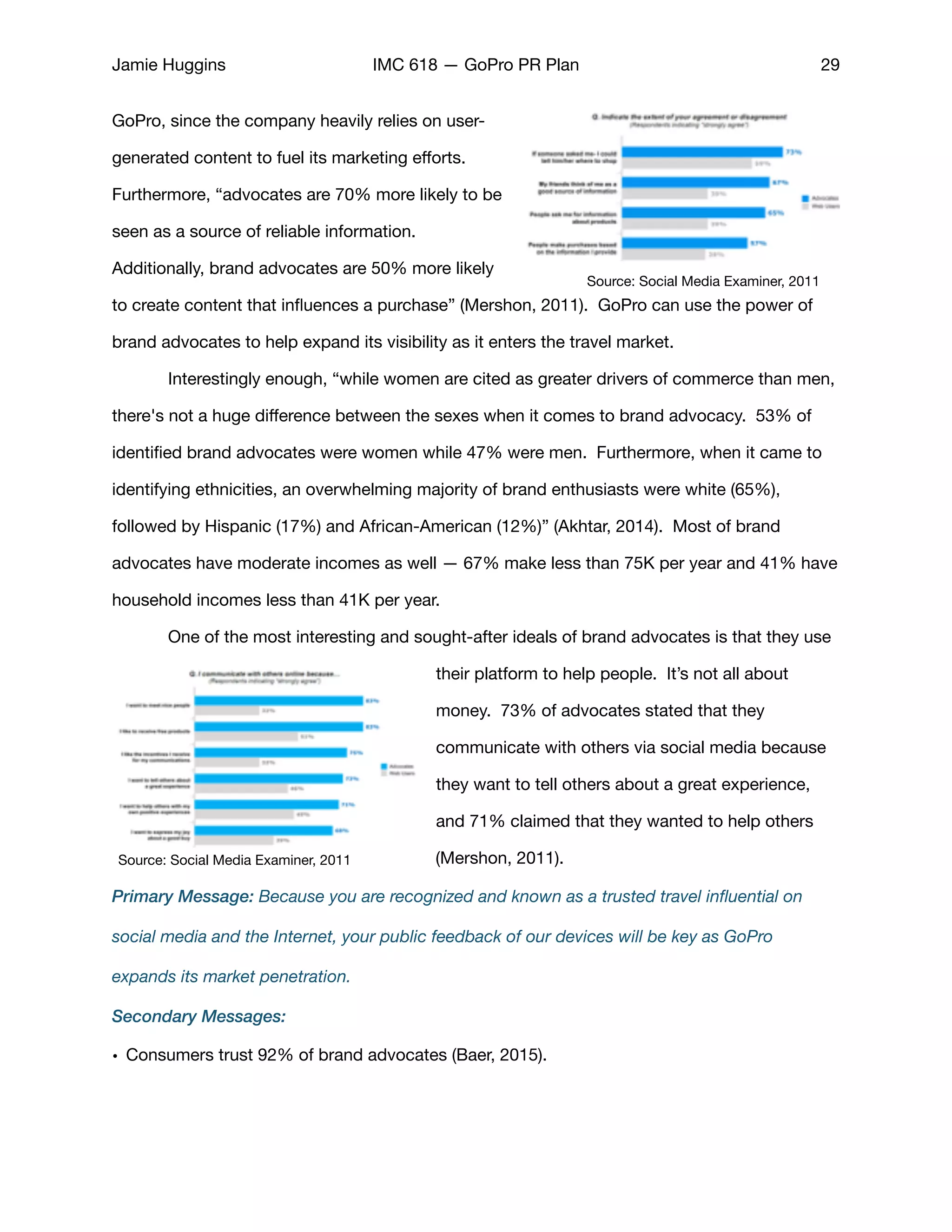 Jamie Huggins IMC 618 — GoPro PR Plan 29
GoPro, since the company heavily relies on user-
generated content to fuel its marketing eﬀorts.
Furthermore, “advocates are 70% more likely to be
seen as a source of reliable information.
Additionally, brand advocates are 50% more likely
to create content that inﬂuences a purchase” (Mershon, 2011). GoPro can use the power of
brand advocates to help expand its visibility as it enters the travel market. 

	 Interestingly enough, “while women are cited as greater drivers of commerce than men,
there's not a huge diﬀerence between the sexes when it comes to brand advocacy. 53% of
identiﬁed brand advocates were women while 47% were men. Furthermore, when it came to
identifying ethnicities, an overwhelming majority of brand enthusiasts were white (65%),
followed by Hispanic (17%) and African-American (12%)” (Akhtar, 2014). Most of brand
advocates have moderate incomes as well — 67% make less than 75K per year and 41% have
household incomes less than 41K per year. 

	 One of the most interesting and sought-after ideals of brand advocates is that they use
their platform to help people. It’s not all about
money. 73% of advocates stated that they
communicate with others via social media because
they want to tell others about a great experience,
and 71% claimed that they wanted to help others
(Mershon, 2011). 

Primary Message: Because you are recognized and known as a trusted travel inﬂuential on
social media and the Internet, your public feedback of our devices will be key as GoPro
expands its market penetration.
Secondary Messages:
• Consumers trust 92% of brand advocates (Baer, 2015). 

Source: Social Media Examiner, 2011
Source: Social Media Examiner, 2011
 