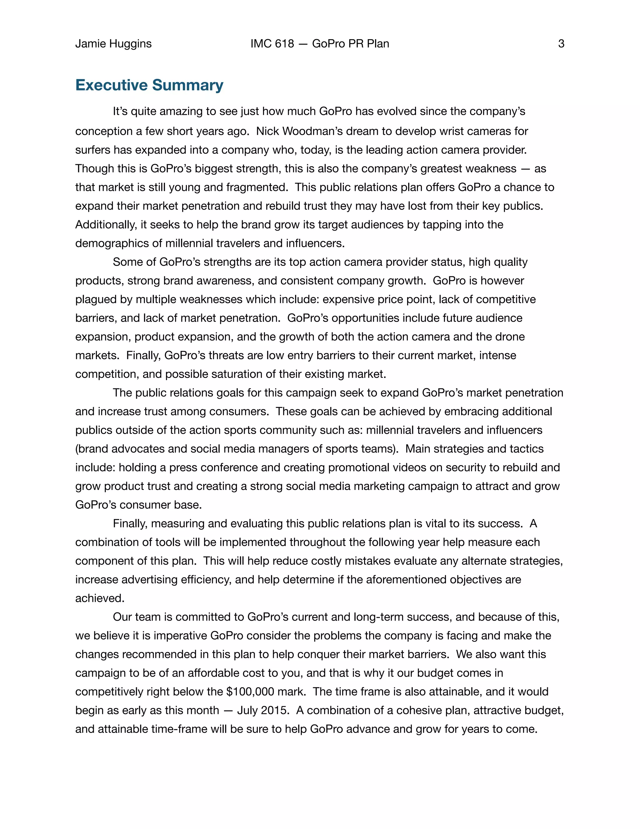 Jamie Huggins IMC 618 — GoPro PR Plan 3
Executive Summary
	 It’s quite amazing to see just how much GoPro has evolved since the company’s
conception a few short years ago. Nick Woodman’s dream to develop wrist cameras for
surfers has expanded into a company who, today, is the leading action camera provider.
Though this is GoPro’s biggest strength, this is also the company’s greatest weakness — as
that market is still young and fragmented. This public relations plan oﬀers GoPro a chance to
expand their market penetration and rebuild trust they may have lost from their key publics.
Additionally, it seeks to help the brand grow its target audiences by tapping into the
demographics of millennial travelers and inﬂuencers. 

	 Some of GoPro’s strengths are its top action camera provider status, high quality
products, strong brand awareness, and consistent company growth. GoPro is however
plagued by multiple weaknesses which include: expensive price point, lack of competitive
barriers, and lack of market penetration. GoPro’s opportunities include future audience
expansion, product expansion, and the growth of both the action camera and the drone
markets. Finally, GoPro’s threats are low entry barriers to their current market, intense
competition, and possible saturation of their existing market. 

	 The public relations goals for this campaign seek to expand GoPro’s market penetration
and increase trust among consumers. These goals can be achieved by embracing additional
publics outside of the action sports community such as: millennial travelers and inﬂuencers
(brand advocates and social media managers of sports teams). Main strategies and tactics
include: holding a press conference and creating promotional videos on security to rebuild and
grow product trust and creating a strong social media marketing campaign to attract and grow
GoPro’s consumer base. 

	 Finally, measuring and evaluating this public relations plan is vital to its success. A
combination of tools will be implemented throughout the following year help measure each
component of this plan. This will help reduce costly mistakes evaluate any alternate strategies,
increase advertising eﬃciency, and help determine if the aforementioned objectives are
achieved. 

	 Our team is committed to GoPro’s current and long-term success, and because of this,
we believe it is imperative GoPro consider the problems the company is facing and make the
changes recommended in this plan to help conquer their market barriers. We also want this
campaign to be of an aﬀordable cost to you, and that is why it our budget comes in
competitively right below the $100,000 mark. The time frame is also attainable, and it would
begin as early as this month — July 2015. A combination of a cohesive plan, attractive budget,
and attainable time-frame will be sure to help GoPro advance and grow for years to come. 

 