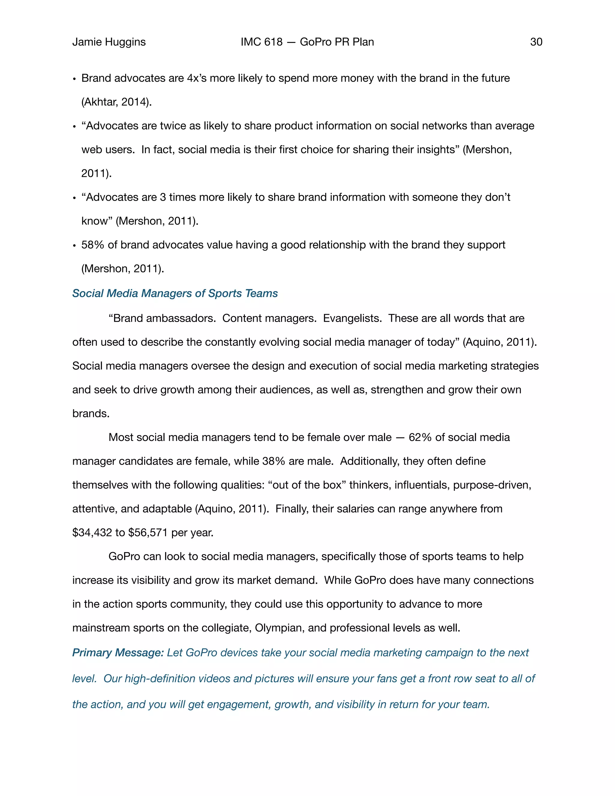 Jamie Huggins IMC 618 — GoPro PR Plan 30
• Brand advocates are 4x’s more likely to spend more money with the brand in the future
(Akhtar, 2014).

• “Advocates are twice as likely to share product information on social networks than average
web users. In fact, social media is their ﬁrst choice for sharing their insights” (Mershon,
2011). 

• “Advocates are 3 times more likely to share brand information with someone they don’t
know” (Mershon, 2011). 

• 58% of brand advocates value having a good relationship with the brand they support
(Mershon, 2011). 

Social Media Managers of Sports Teams
	 “Brand ambassadors. Content managers. Evangelists. These are all words that are
often used to describe the constantly evolving social media manager of today” (Aquino, 2011).
Social media managers oversee the design and execution of social media marketing strategies
and seek to drive growth among their audiences, as well as, strengthen and grow their own
brands. 

	 Most social media managers tend to be female over male — 62% of social media
manager candidates are female, while 38% are male. Additionally, they often deﬁne
themselves with the following qualities: “out of the box” thinkers, inﬂuentials, purpose-driven,
attentive, and adaptable (Aquino, 2011). Finally, their salaries can range anywhere from
$34,432 to $56,571 per year. 

	 GoPro can look to social media managers, speciﬁcally those of sports teams to help
increase its visibility and grow its market demand. While GoPro does have many connections
in the action sports community, they could use this opportunity to advance to more
mainstream sports on the collegiate, Olympian, and professional levels as well. 

Primary Message: Let GoPro devices take your social media marketing campaign to the next
level. Our high-deﬁnition videos and pictures will ensure your fans get a front row seat to all of
the action, and you will get engagement, growth, and visibility in return for your team.
 