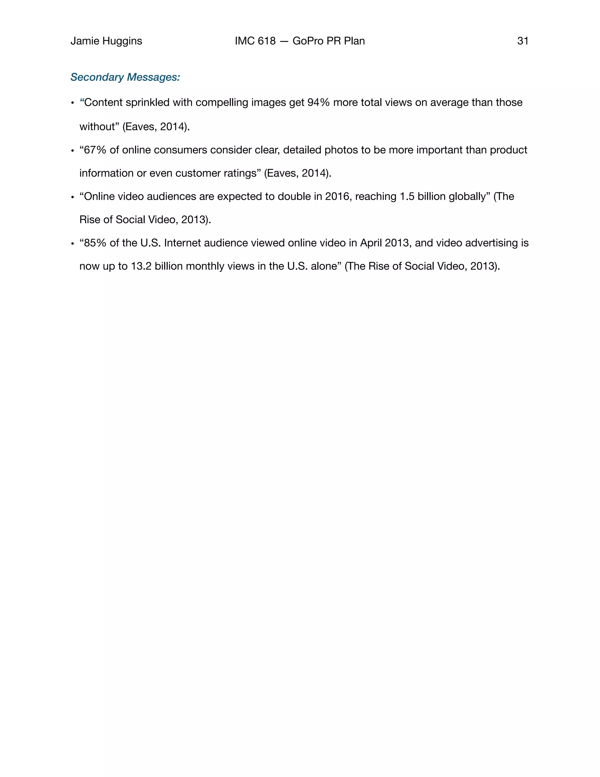 Jamie Huggins IMC 618 — GoPro PR Plan 31
Secondary Messages:
• “Content sprinkled with compelling images get 94% more total views on average than those
without” (Eaves, 2014). 

• “67% of online consumers consider clear, detailed photos to be more important than product
information or even customer ratings” (Eaves, 2014). 

• “Online video audiences are expected to double in 2016, reaching 1.5 billion globally” (The
Rise of Social Video, 2013). 

• “85% of the U.S. Internet audience viewed online video in April 2013, and video advertising is
now up to 13.2 billion monthly views in the U.S. alone” (The Rise of Social Video, 2013). 

 