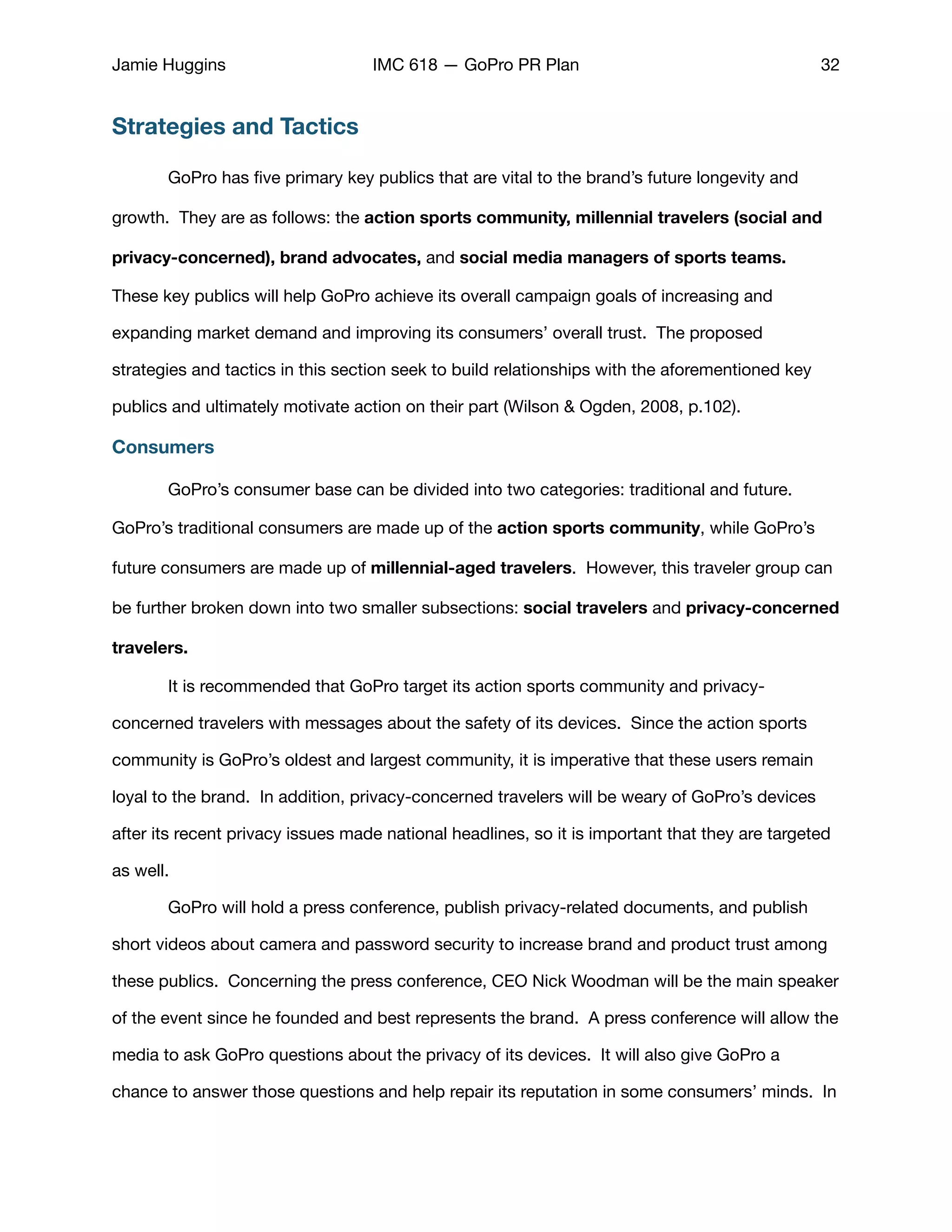 Jamie Huggins IMC 618 — GoPro PR Plan 32
Strategies and Tactics
GoPro has ﬁve primary key publics that are vital to the brand’s future longevity and
growth. They are as follows: the action sports community, millennial travelers (social and
privacy-concerned), brand advocates, and social media managers of sports teams.
These key publics will help GoPro achieve its overall campaign goals of increasing and
expanding market demand and improving its consumers’ overall trust. The proposed
strategies and tactics in this section seek to build relationships with the aforementioned key
publics and ultimately motivate action on their part (Wilson & Ogden, 2008, p.102).
Consumers
	 GoPro’s consumer base can be divided into two categories: traditional and future.
GoPro’s traditional consumers are made up of the action sports community, while GoPro’s
future consumers are made up of millennial-aged travelers. However, this traveler group can
be further broken down into two smaller subsections: social travelers and privacy-concerned
travelers.
	 It is recommended that GoPro target its action sports community and privacy-
concerned travelers with messages about the safety of its devices. Since the action sports
community is GoPro’s oldest and largest community, it is imperative that these users remain
loyal to the brand. In addition, privacy-concerned travelers will be weary of GoPro’s devices
after its recent privacy issues made national headlines, so it is important that they are targeted
as well. 

	 GoPro will hold a press conference, publish privacy-related documents, and publish
short videos about camera and password security to increase brand and product trust among
these publics. Concerning the press conference, CEO Nick Woodman will be the main speaker
of the event since he founded and best represents the brand. A press conference will allow the
media to ask GoPro questions about the privacy of its devices. It will also give GoPro a
chance to answer those questions and help repair its reputation in some consumers’ minds. In
 