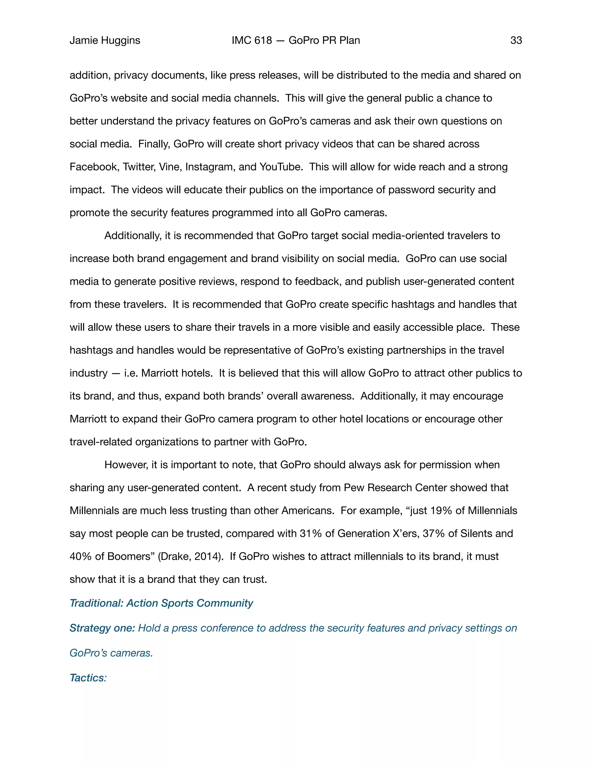 Jamie Huggins IMC 618 — GoPro PR Plan 33
addition, privacy documents, like press releases, will be distributed to the media and shared on
GoPro’s website and social media channels. This will give the general public a chance to
better understand the privacy features on GoPro’s cameras and ask their own questions on
social media. Finally, GoPro will create short privacy videos that can be shared across
Facebook, Twitter, Vine, Instagram, and YouTube. This will allow for wide reach and a strong
impact. The videos will educate their publics on the importance of password security and
promote the security features programmed into all GoPro cameras. 

	 Additionally, it is recommended that GoPro target social media-oriented travelers to
increase both brand engagement and brand visibility on social media. GoPro can use social
media to generate positive reviews, respond to feedback, and publish user-generated content
from these travelers. It is recommended that GoPro create speciﬁc hashtags and handles that
will allow these users to share their travels in a more visible and easily accessible place. These
hashtags and handles would be representative of GoPro’s existing partnerships in the travel
industry — i.e. Marriott hotels. It is believed that this will allow GoPro to attract other publics to
its brand, and thus, expand both brands’ overall awareness. Additionally, it may encourage
Marriott to expand their GoPro camera program to other hotel locations or encourage other
travel-related organizations to partner with GoPro. 

	 However, it is important to note, that GoPro should always ask for permission when
sharing any user-generated content. A recent study from Pew Research Center showed that
Millennials are much less trusting than other Americans. For example, “just 19% of Millennials
say most people can be trusted, compared with 31% of Generation X’ers, 37% of Silents and
40% of Boomers” (Drake, 2014). If GoPro wishes to attract millennials to its brand, it must
show that it is a brand that they can trust. 

Traditional: Action Sports Community
Strategy one: Hold a press conference to address the security features and privacy settings on
GoPro’s cameras.
Tactics:
 