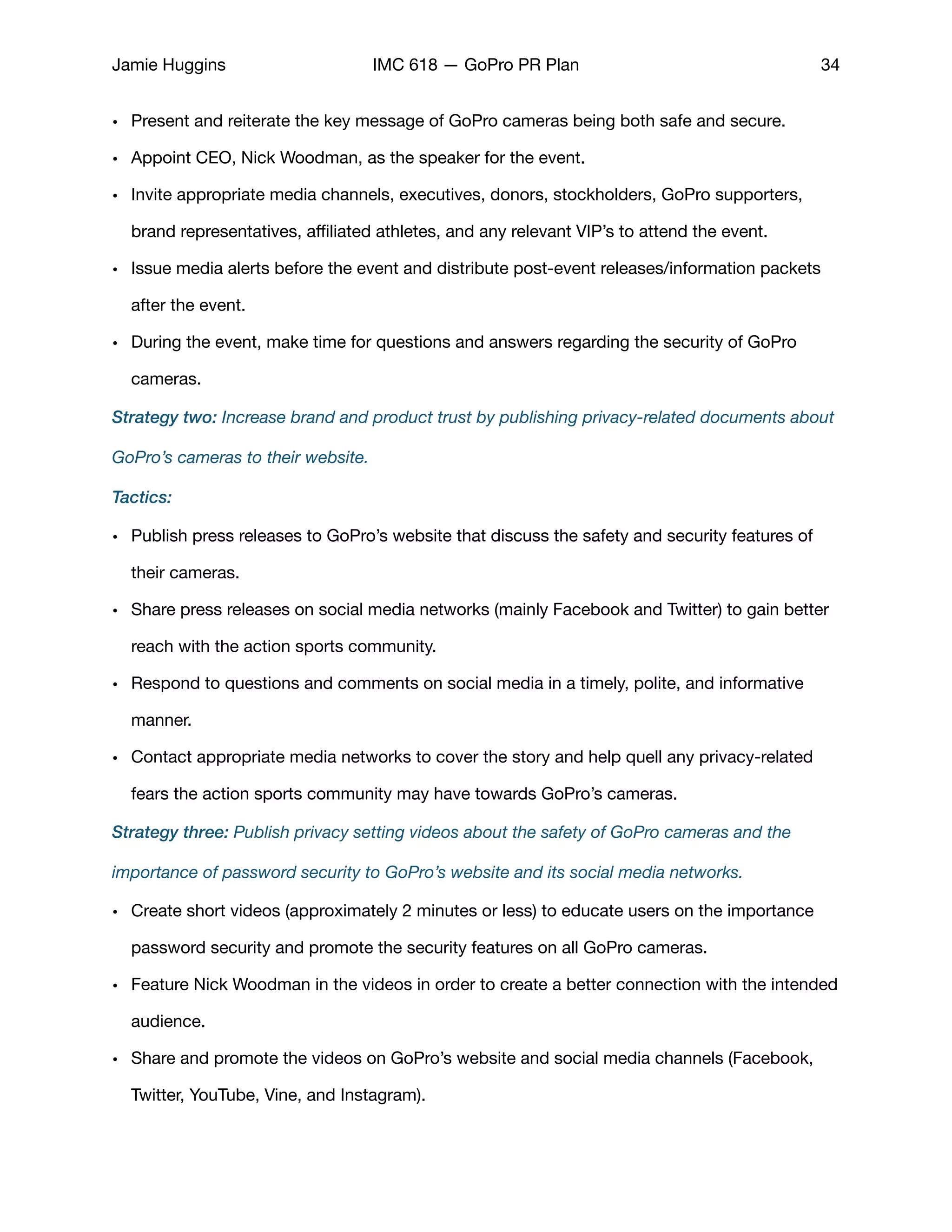 Jamie Huggins IMC 618 — GoPro PR Plan 34
• Present and reiterate the key message of GoPro cameras being both safe and secure. 

• Appoint CEO, Nick Woodman, as the speaker for the event. 

• Invite appropriate media channels, executives, donors, stockholders, GoPro supporters,
brand representatives, aﬃliated athletes, and any relevant VIP’s to attend the event. 

• Issue media alerts before the event and distribute post-event releases/information packets
after the event. 

• During the event, make time for questions and answers regarding the security of GoPro
cameras. 

Strategy two: Increase brand and product trust by publishing privacy-related documents about
GoPro’s cameras to their website.
Tactics:
• Publish press releases to GoPro’s website that discuss the safety and security features of
their cameras. 

• Share press releases on social media networks (mainly Facebook and Twitter) to gain better
reach with the action sports community.

• Respond to questions and comments on social media in a timely, polite, and informative
manner. 

• Contact appropriate media networks to cover the story and help quell any privacy-related
fears the action sports community may have towards GoPro’s cameras. 

Strategy three: Publish privacy setting videos about the safety of GoPro cameras and the
importance of password security to GoPro’s website and its social media networks.
• Create short videos (approximately 2 minutes or less) to educate users on the importance
password security and promote the security features on all GoPro cameras. 

• Feature Nick Woodman in the videos in order to create a better connection with the intended
audience. 

• Share and promote the videos on GoPro’s website and social media channels (Facebook,
Twitter, YouTube, Vine, and Instagram). 

 