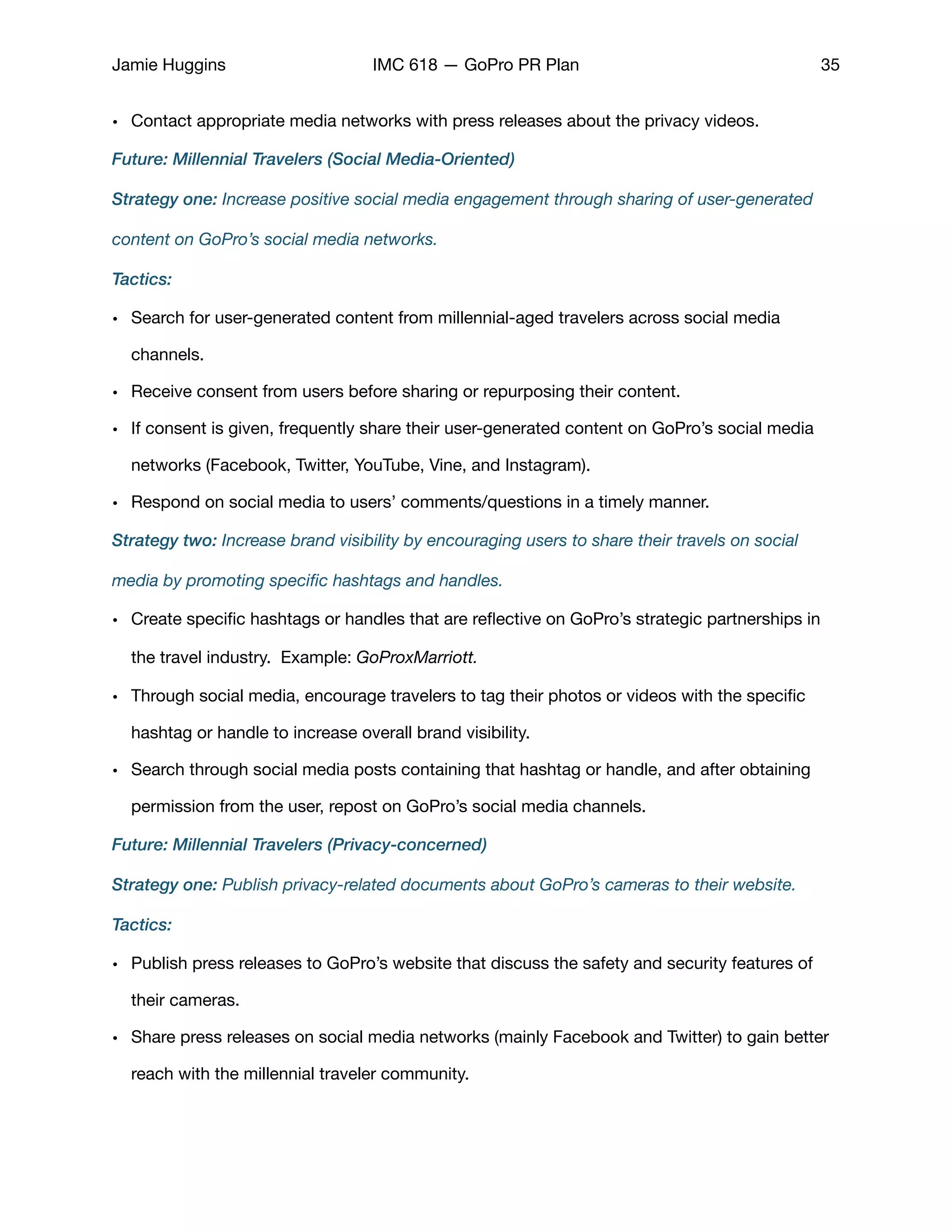 Jamie Huggins IMC 618 — GoPro PR Plan 35
• Contact appropriate media networks with press releases about the privacy videos.

Future: Millennial Travelers (Social Media-Oriented)
Strategy one: Increase positive social media engagement through sharing of user-generated
content on GoPro’s social media networks.
Tactics:
• Search for user-generated content from millennial-aged travelers across social media
channels. 

• Receive consent from users before sharing or repurposing their content. 

• If consent is given, frequently share their user-generated content on GoPro’s social media
networks (Facebook, Twitter, YouTube, Vine, and Instagram). 

• Respond on social media to users’ comments/questions in a timely manner. 

Strategy two: Increase brand visibility by encouraging users to share their travels on social
media by promoting speciﬁc hashtags and handles.
• Create speciﬁc hashtags or handles that are reﬂective on GoPro’s strategic partnerships in
the travel industry. Example: GoProxMarriott.
• Through social media, encourage travelers to tag their photos or videos with the speciﬁc
hashtag or handle to increase overall brand visibility. 

• Search through social media posts containing that hashtag or handle, and after obtaining
permission from the user, repost on GoPro’s social media channels. 

Future: Millennial Travelers (Privacy-concerned)
Strategy one: Publish privacy-related documents about GoPro’s cameras to their website.
Tactics:
• Publish press releases to GoPro’s website that discuss the safety and security features of
their cameras. 

• Share press releases on social media networks (mainly Facebook and Twitter) to gain better
reach with the millennial traveler community. 

 
