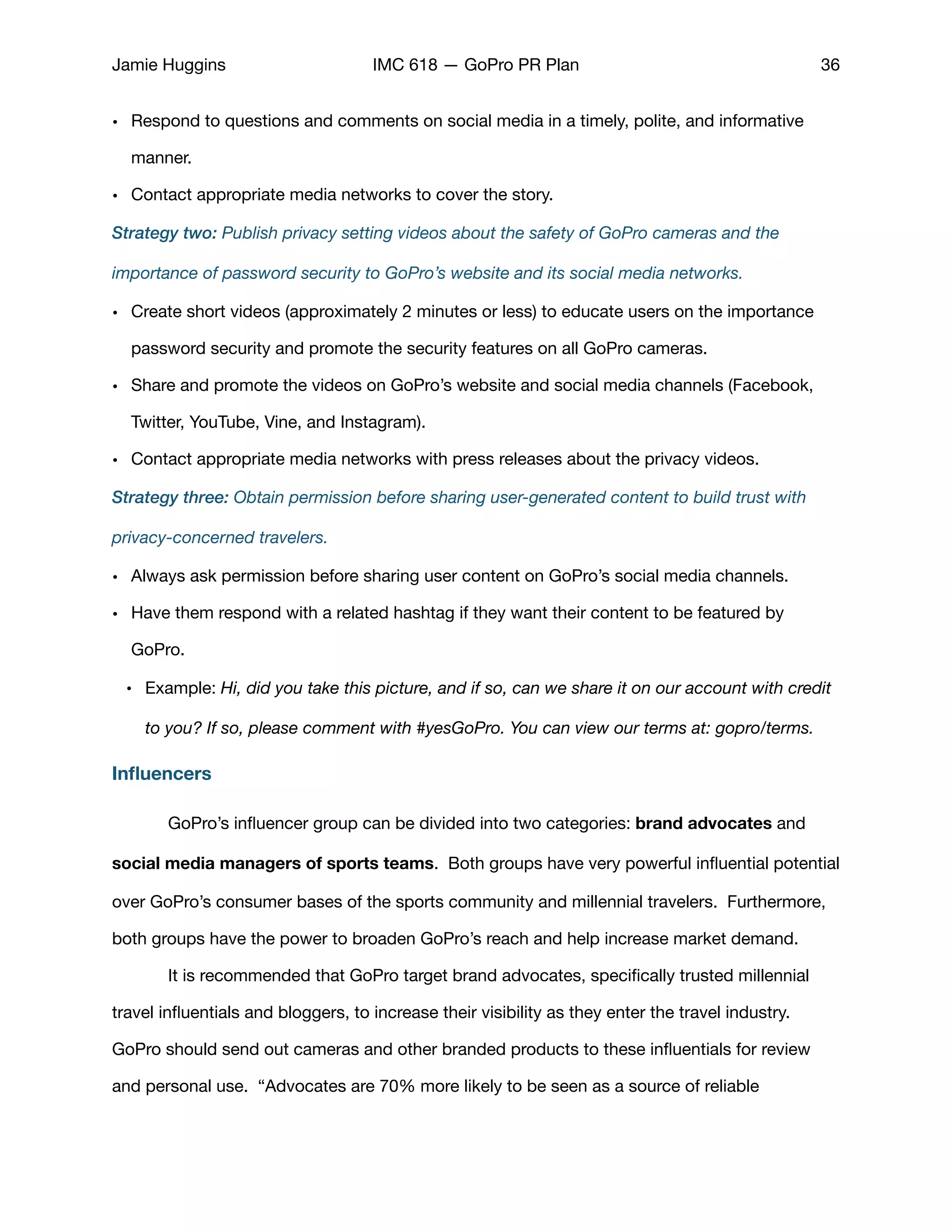 Jamie Huggins IMC 618 — GoPro PR Plan 36
• Respond to questions and comments on social media in a timely, polite, and informative
manner. 

• Contact appropriate media networks to cover the story.

Strategy two: Publish privacy setting videos about the safety of GoPro cameras and the
importance of password security to GoPro’s website and its social media networks.
• Create short videos (approximately 2 minutes or less) to educate users on the importance
password security and promote the security features on all GoPro cameras. 

• Share and promote the videos on GoPro’s website and social media channels (Facebook,
Twitter, YouTube, Vine, and Instagram). 

• Contact appropriate media networks with press releases about the privacy videos.

Strategy three: Obtain permission before sharing user-generated content to build trust with
privacy-concerned travelers.
• Always ask permission before sharing user content on GoPro’s social media channels.

• Have them respond with a related hashtag if they want their content to be featured by
GoPro. 

• Example: Hi, did you take this picture, and if so, can we share it on our account with credit
to you? If so, please comment with #yesGoPro. You can view our terms at: gopro/terms.
Inﬂuencers
	 GoPro’s inﬂuencer group can be divided into two categories: brand advocates and
social media managers of sports teams. Both groups have very powerful inﬂuential potential
over GoPro’s consumer bases of the sports community and millennial travelers. Furthermore,
both groups have the power to broaden GoPro’s reach and help increase market demand. 

	 It is recommended that GoPro target brand advocates, speciﬁcally trusted millennial
travel inﬂuentials and bloggers, to increase their visibility as they enter the travel industry.
GoPro should send out cameras and other branded products to these inﬂuentials for review
and personal use. “Advocates are 70% more likely to be seen as a source of reliable
 