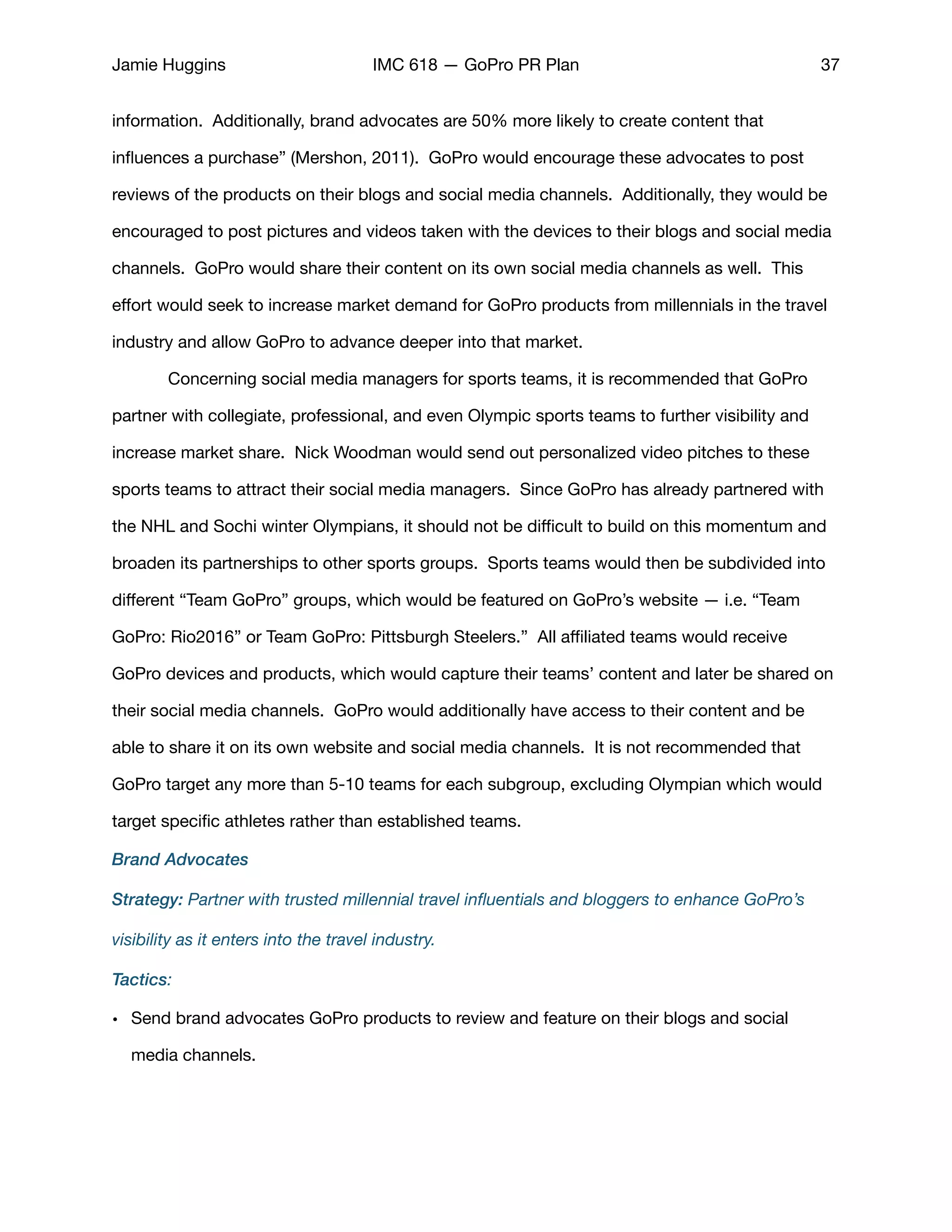 Jamie Huggins IMC 618 — GoPro PR Plan 37
information. Additionally, brand advocates are 50% more likely to create content that
inﬂuences a purchase” (Mershon, 2011). GoPro would encourage these advocates to post
reviews of the products on their blogs and social media channels. Additionally, they would be
encouraged to post pictures and videos taken with the devices to their blogs and social media
channels. GoPro would share their content on its own social media channels as well. This
eﬀort would seek to increase market demand for GoPro products from millennials in the travel
industry and allow GoPro to advance deeper into that market. 

	 Concerning social media managers for sports teams, it is recommended that GoPro
partner with collegiate, professional, and even Olympic sports teams to further visibility and
increase market share. Nick Woodman would send out personalized video pitches to these
sports teams to attract their social media managers. Since GoPro has already partnered with
the NHL and Sochi winter Olympians, it should not be diﬃcult to build on this momentum and
broaden its partnerships to other sports groups. Sports teams would then be subdivided into
diﬀerent “Team GoPro” groups, which would be featured on GoPro’s website — i.e. “Team
GoPro: Rio2016” or Team GoPro: Pittsburgh Steelers.” All aﬃliated teams would receive
GoPro devices and products, which would capture their teams’ content and later be shared on
their social media channels. GoPro would additionally have access to their content and be
able to share it on its own website and social media channels. It is not recommended that
GoPro target any more than 5-10 teams for each subgroup, excluding Olympian which would
target speciﬁc athletes rather than established teams. 

Brand Advocates
Strategy: Partner with trusted millennial travel inﬂuentials and bloggers to enhance GoPro’s
visibility as it enters into the travel industry.
Tactics:
• Send brand advocates GoPro products to review and feature on their blogs and social
media channels. 

 