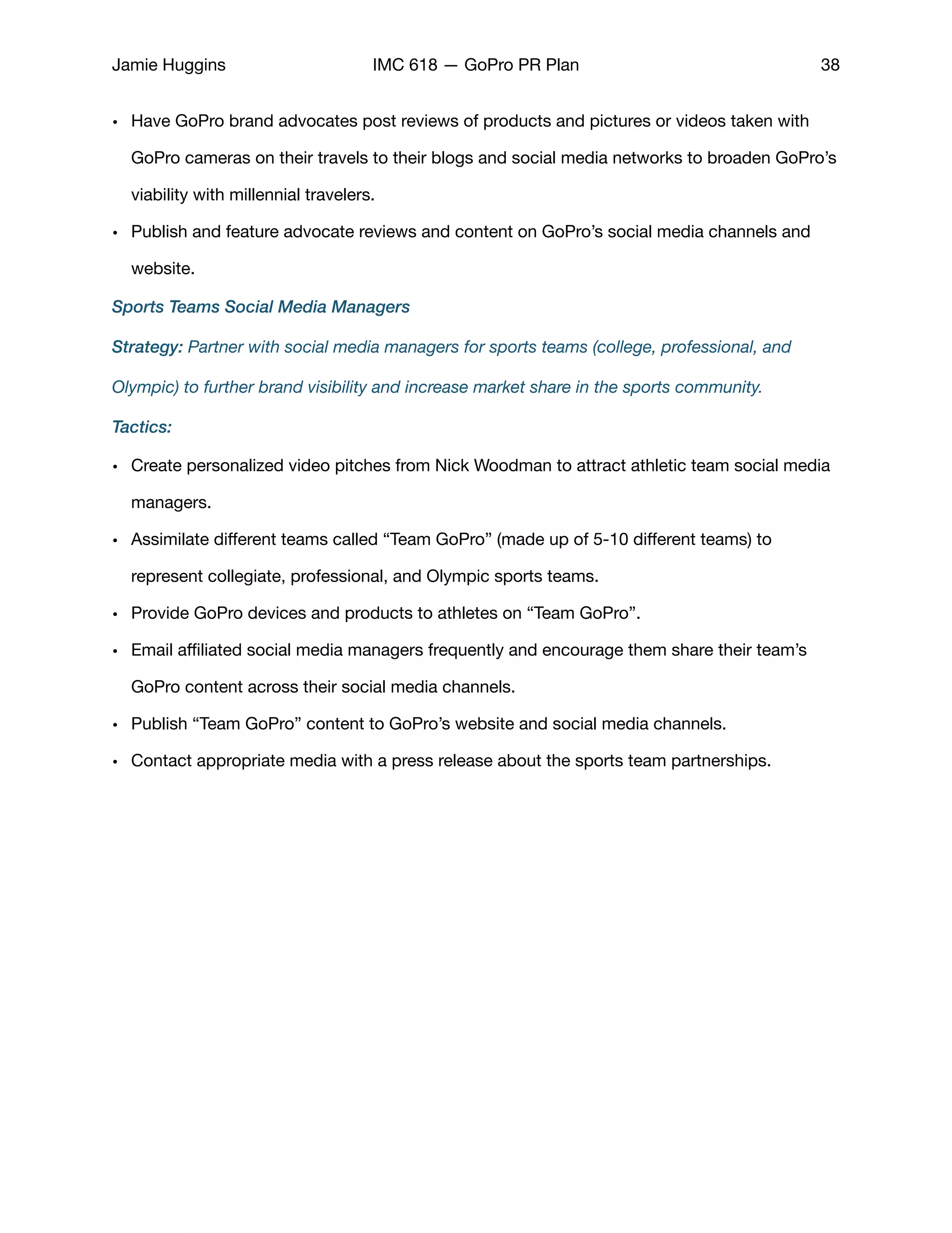 Jamie Huggins IMC 618 — GoPro PR Plan 38
• Have GoPro brand advocates post reviews of products and pictures or videos taken with
GoPro cameras on their travels to their blogs and social media networks to broaden GoPro’s
viability with millennial travelers.

• Publish and feature advocate reviews and content on GoPro’s social media channels and
website. 

Sports Teams Social Media Managers
Strategy: Partner with social media managers for sports teams (college, professional, and
Olympic) to further brand visibility and increase market share in the sports community.
Tactics:
• Create personalized video pitches from Nick Woodman to attract athletic team social media
managers. 

• Assimilate diﬀerent teams called “Team GoPro” (made up of 5-10 diﬀerent teams) to
represent collegiate, professional, and Olympic sports teams. 

• Provide GoPro devices and products to athletes on “Team GoPro”. 

• Email aﬃliated social media managers frequently and encourage them share their team’s
GoPro content across their social media channels. 

• Publish “Team GoPro” content to GoPro’s website and social media channels. 

• Contact appropriate media with a press release about the sports team partnerships. 

 