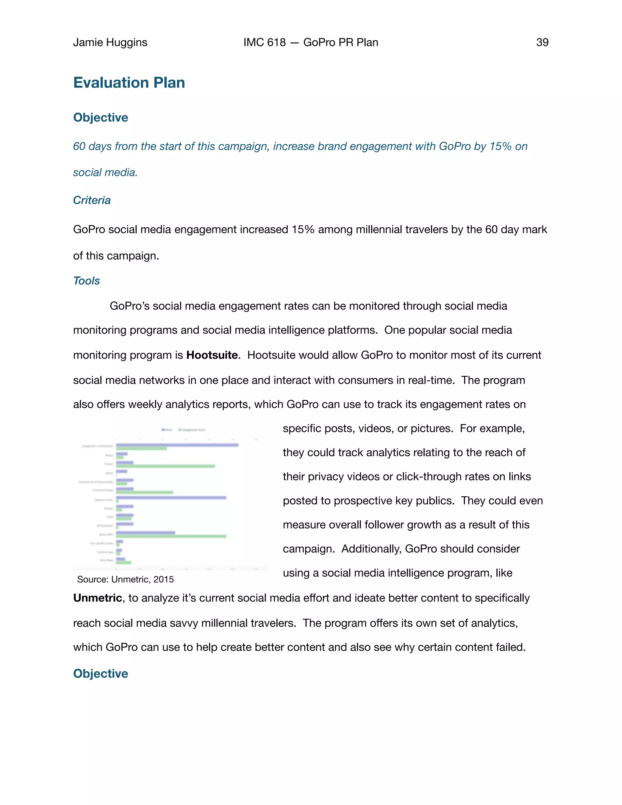 Jamie Huggins IMC 618 — GoPro PR Plan 39
Evaluation Plan
Objective
60 days from the start of this campaign, increase brand engagement with GoPro by 15% on
social media.
Criteria
GoPro social media engagement increased 15% among millennial travelers by the 60 day mark
of this campaign. 

Tools
	 GoPro’s social media engagement rates can be monitored through social media
monitoring programs and social media intelligence platforms. One popular social media
monitoring program is Hootsuite. Hootsuite would allow GoPro to monitor most of its current
social media networks in one place and interact with consumers in real-time. The program
also oﬀers weekly analytics reports, which GoPro can use to track its engagement rates on
speciﬁc posts, videos, or pictures. For example,
they could track analytics relating to the reach of
their privacy videos or click-through rates on links
posted to prospective key publics. They could even
measure overall follower growth as a result of this
campaign. Additionally, GoPro should consider
using a social media intelligence program, like
Unmetric, to analyze it’s current social media eﬀort and ideate better content to speciﬁcally
reach social media savvy millennial travelers. The program oﬀers its own set of analytics,
which GoPro can use to help create better content and also see why certain content failed. 

Objective
Source: Unmetric, 2015
 