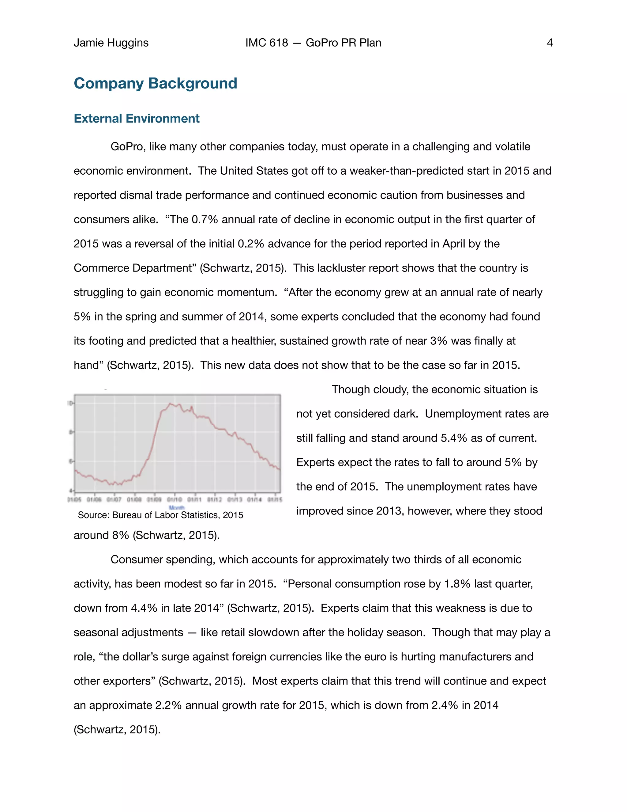 Jamie Huggins IMC 618 — GoPro PR Plan 4
Company Background
External Environment
	 GoPro, like many other companies today, must operate in a challenging and volatile
economic environment. The United States got oﬀ to a weaker-than-predicted start in 2015 and
reported dismal trade performance and continued economic caution from businesses and
consumers alike. “The 0.7% annual rate of decline in economic output in the ﬁrst quarter of
2015 was a reversal of the initial 0.2% advance for the period reported in April by the
Commerce Department” (Schwartz, 2015). This lackluster report shows that the country is
struggling to gain economic momentum. “After the economy grew at an annual rate of nearly
5% in the spring and summer of 2014, some experts concluded that the economy had found
its footing and predicted that a healthier, sustained growth rate of near 3% was ﬁnally at
hand” (Schwartz, 2015). This new data does not show that to be the case so far in 2015. 

	 Though cloudy, the economic situation is
not yet considered dark. Unemployment rates are
still falling and stand around 5.4% as of current.
Experts expect the rates to fall to around 5% by
the end of 2015. The unemployment rates have
improved since 2013, however, where they stood
around 8% (Schwartz, 2015). 

	 Consumer spending, which accounts for approximately two thirds of all economic
activity, has been modest so far in 2015. “Personal consumption rose by 1.8% last quarter,
down from 4.4% in late 2014” (Schwartz, 2015). Experts claim that this weakness is due to
seasonal adjustments — like retail slowdown after the holiday season. Though that may play a
role, “the dollar’s surge against foreign currencies like the euro is hurting manufacturers and
other exporters” (Schwartz, 2015). Most experts claim that this trend will continue and expect
an approximate 2.2% annual growth rate for 2015, which is down from 2.4% in 2014
(Schwartz, 2015). 

Source: Bureau of Labor Statistics, 2015
 