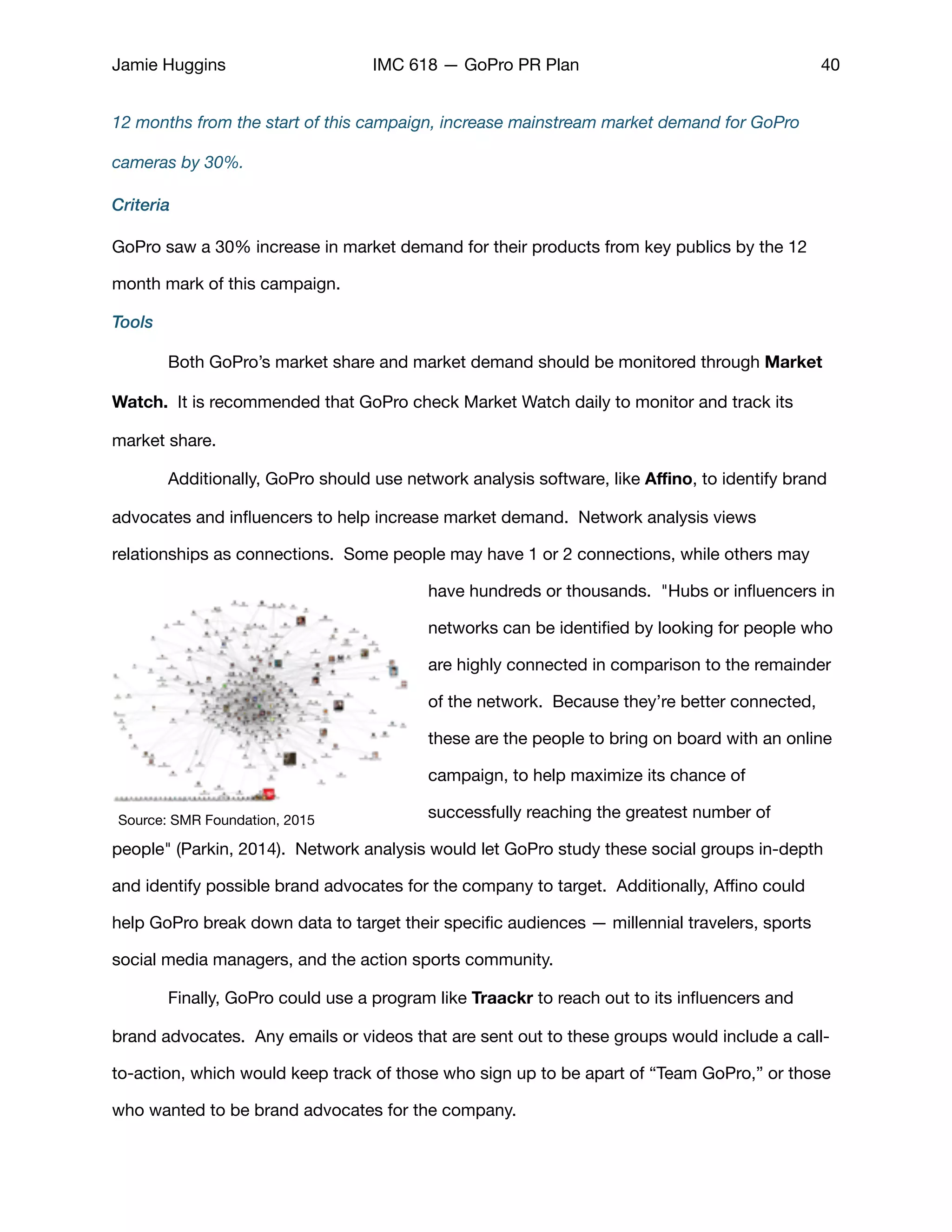 Jamie Huggins IMC 618 — GoPro PR Plan 40
12 months from the start of this campaign, increase mainstream market demand for GoPro
cameras by 30%.
Criteria
GoPro saw a 30% increase in market demand for their products from key publics by the 12
month mark of this campaign. 

Tools
	 Both GoPro’s market share and market demand should be monitored through Market
Watch. It is recommended that GoPro check Market Watch daily to monitor and track its
market share. 

	 Additionally, GoPro should use network analysis software, like Aﬃno, to identify brand
advocates and inﬂuencers to help increase market demand. Network analysis views
relationships as connections.  Some people may have 1 or 2 connections, while others may
have hundreds or thousands.  "Hubs or inﬂuencers in
networks can be identiﬁed by looking for people who
are highly connected in comparison to the remainder
of the network. Because they’re better connected,
these are the people to bring on board with an online
campaign, to help maximize its chance of
successfully reaching the greatest number of
people" (Parkin, 2014).  Network analysis would let GoPro study these social groups in-depth
and identify possible brand advocates for the company to target. Additionally, Aﬃno could
help GoPro break down data to target their speciﬁc audiences — millennial travelers, sports
social media managers, and the action sports community. 

	 Finally, GoPro could use a program like Traackr to reach out to its inﬂuencers and
brand advocates. Any emails or videos that are sent out to these groups would include a call-
to-action, which would keep track of those who sign up to be apart of “Team GoPro,” or those
who wanted to be brand advocates for the company. 

Source: SMR Foundation, 2015
 