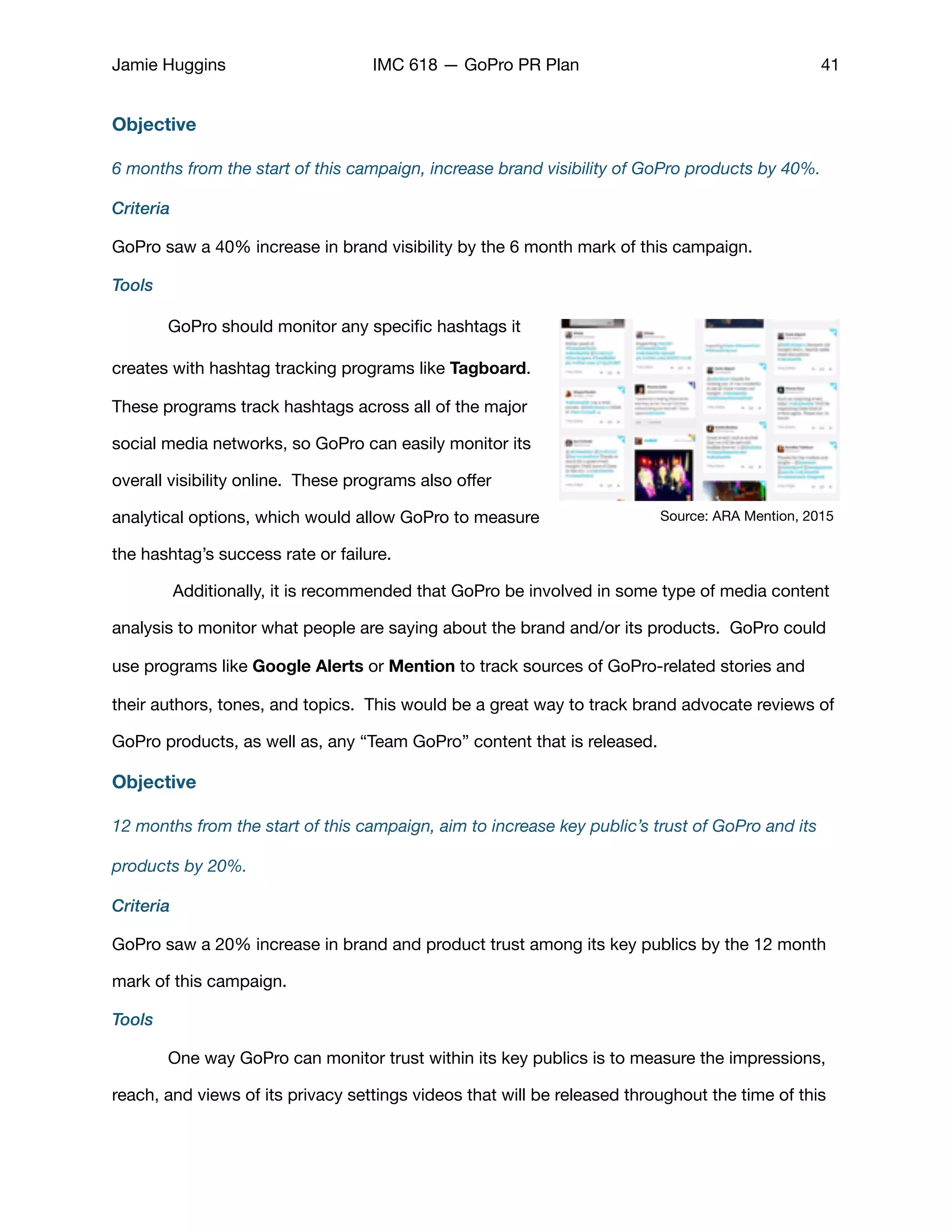 Jamie Huggins IMC 618 — GoPro PR Plan 41
Objective
6 months from the start of this campaign, increase brand visibility of GoPro products by 40%.
Criteria
GoPro saw a 40% increase in brand visibility by the 6 month mark of this campaign. 

Tools
	 GoPro should monitor any speciﬁc hashtags it
creates with hashtag tracking programs like Tagboard.
These programs track hashtags across all of the major
social media networks, so GoPro can easily monitor its
overall visibility online. These programs also oﬀer
analytical options, which would allow GoPro to measure
the hashtag’s success rate or failure. 

	 Additionally, it is recommended that GoPro be involved in some type of media content
analysis to monitor what people are saying about the brand and/or its products. GoPro could
use programs like Google Alerts or Mention to track sources of GoPro-related stories and
their authors, tones, and topics. This would be a great way to track brand advocate reviews of
GoPro products, as well as, any “Team GoPro” content that is released. 

Objective
12 months from the start of this campaign, aim to increase key public’s trust of GoPro and its
products by 20%.
Criteria
GoPro saw a 20% increase in brand and product trust among its key publics by the 12 month
mark of this campaign. 

Tools
	 One way GoPro can monitor trust within its key publics is to measure the impressions,
reach, and views of its privacy settings videos that will be released throughout the time of this
Source: ARA Mention, 2015
 