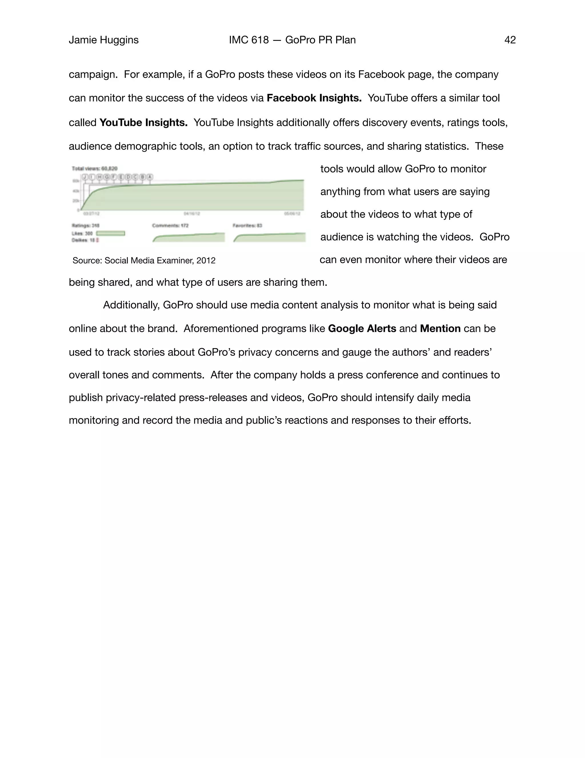 Jamie Huggins IMC 618 — GoPro PR Plan 42
campaign. For example, if a GoPro posts these videos on its Facebook page, the company
can monitor the success of the videos via Facebook Insights. YouTube oﬀers a similar tool
called YouTube Insights. YouTube Insights additionally oﬀers discovery events, ratings tools,
audience demographic tools, an option to track traﬃc sources, and sharing statistics. These
tools would allow GoPro to monitor
anything from what users are saying
about the videos to what type of
audience is watching the videos. GoPro
can even monitor where their videos are
being shared, and what type of users are sharing them. 

	 Additionally, GoPro should use media content analysis to monitor what is being said
online about the brand. Aforementioned programs like Google Alerts and Mention can be
used to track stories about GoPro’s privacy concerns and gauge the authors’ and readers’
overall tones and comments. After the company holds a press conference and continues to
publish privacy-related press-releases and videos, GoPro should intensify daily media
monitoring and record the media and public’s reactions and responses to their eﬀorts. 

Source: Social Media Examiner, 2012
 