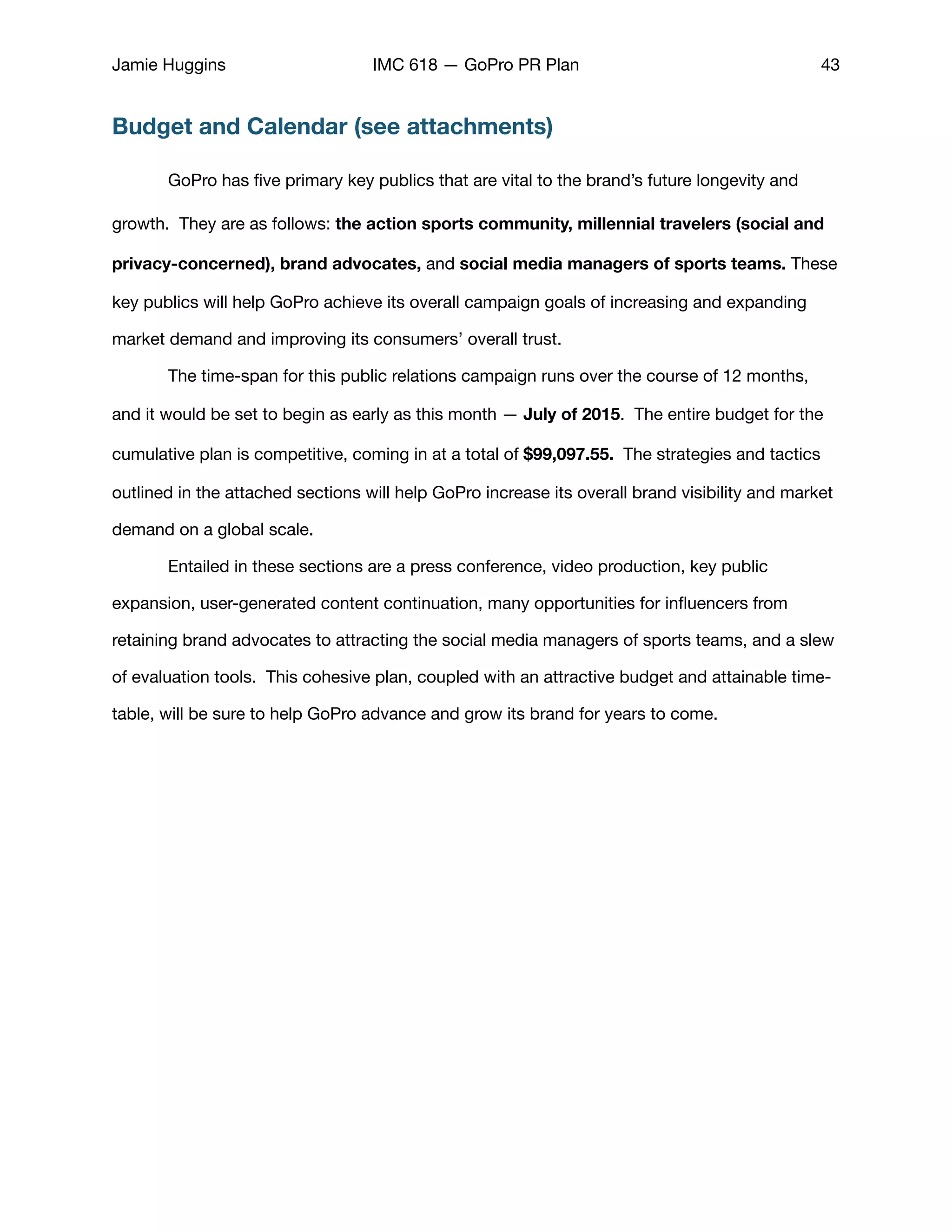 Jamie Huggins IMC 618 — GoPro PR Plan 43
Budget and Calendar (see attachments)
GoPro has ﬁve primary key publics that are vital to the brand’s future longevity and
growth. They are as follows: the action sports community, millennial travelers (social and
privacy-concerned), brand advocates, and social media managers of sports teams. These
key publics will help GoPro achieve its overall campaign goals of increasing and expanding
market demand and improving its consumers’ overall trust. 

	 The time-span for this public relations campaign runs over the course of 12 months,
and it would be set to begin as early as this month — July of 2015. The entire budget for the
cumulative plan is competitive, coming in at a total of $99,097.55. The strategies and tactics
outlined in the attached sections will help GoPro increase its overall brand visibility and market
demand on a global scale. 

	 Entailed in these sections are a press conference, video production, key public
expansion, user-generated content continuation, many opportunities for inﬂuencers from
retaining brand advocates to attracting the social media managers of sports teams, and a slew
of evaluation tools. This cohesive plan, coupled with an attractive budget and attainable time-
table, will be sure to help GoPro advance and grow its brand for years to come.
 