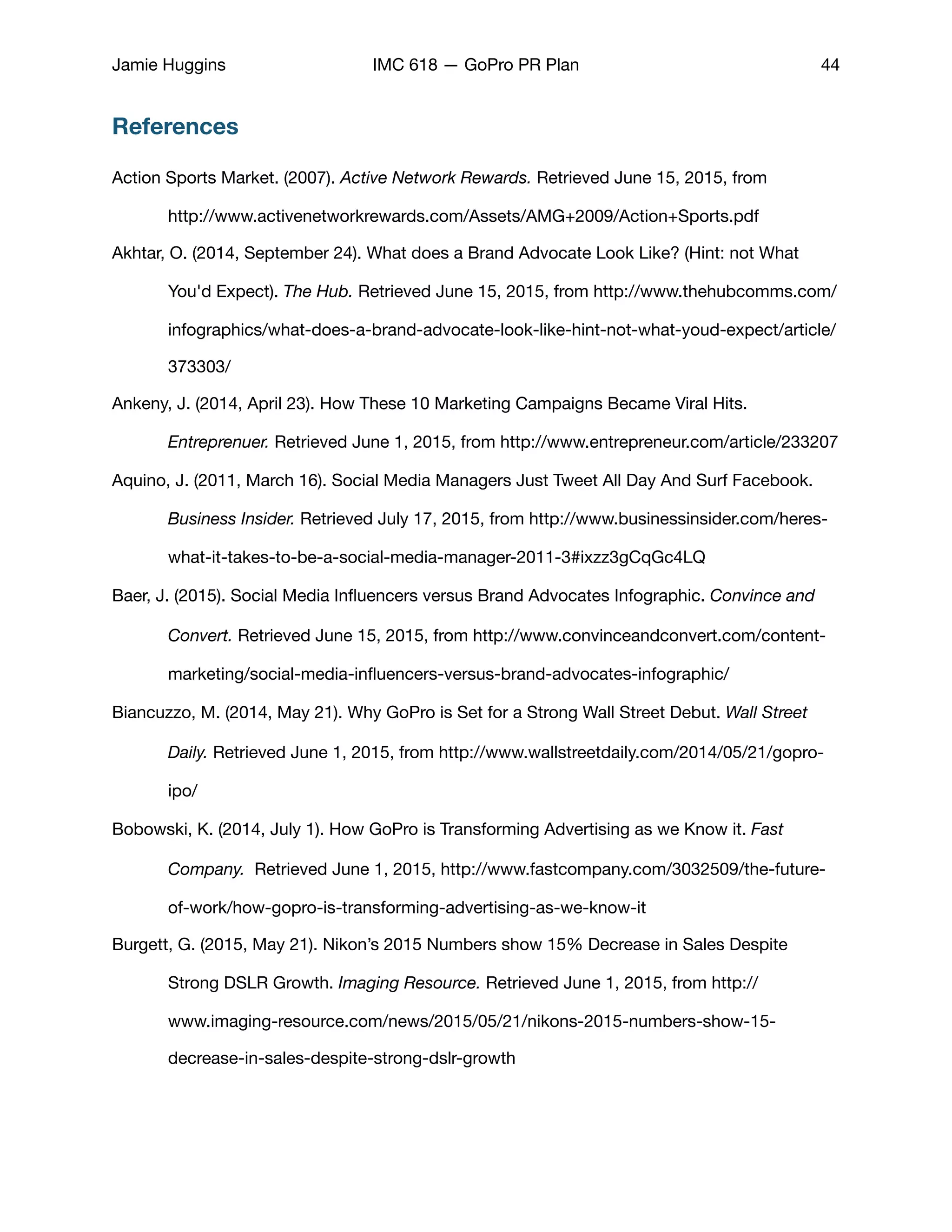 Jamie Huggins IMC 618 — GoPro PR Plan 44
References
Action Sports Market. (2007). Active Network Rewards. Retrieved June 15, 2015, from 	 	
	 http://www.activenetworkrewards.com/Assets/AMG+2009/Action+Sports.pdf

Akhtar, O. (2014, September 24). What does a Brand Advocate Look Like? (Hint: not What 	
	 You'd Expect). The Hub. Retrieved June 15, 2015, from http://www.thehubcomms.com/	
	 infographics/what-does-a-brand-advocate-look-like-hint-not-what-youd-expect/article/	
	 373303/

Ankeny, J. (2014, April 23). How These 10 Marketing Campaigns Became Viral Hits. 	 	
	 Entreprenuer. Retrieved June 1, 2015, from http://www.entrepreneur.com/article/233207

Aquino, J. (2011, March 16). Social Media Managers Just Tweet All Day And Surf Facebook. 	
	 Business Insider. Retrieved July 17, 2015, from http://www.businessinsider.com/heres-	
	 what-it-takes-to-be-a-social-media-manager-2011-3#ixzz3gCqGc4LQ

Baer, J. (2015). Social Media Inﬂuencers versus Brand Advocates Infographic. Convince and 	
	 Convert. Retrieved June 15, 2015, from http://www.convinceandconvert.com/content-	
	 marketing/social-media-inﬂuencers-versus-brand-advocates-infographic/

Biancuzzo, M. (2014, May 21). Why GoPro is Set for a Strong Wall Street Debut. Wall Street 	
	 Daily. Retrieved June 1, 2015, from http://www.wallstreetdaily.com/2014/05/21/gopro-	
	 ipo/

Bobowski, K. (2014, July 1). How GoPro is Transforming Advertising as we Know it. Fast 	
	 Company. Retrieved June 1, 2015, http://www.fastcompany.com/3032509/the-future-	
	 of-work/how-gopro-is-transforming-advertising-as-we-know-it

Burgett, G. (2015, May 21). Nikon’s 2015 Numbers show 15% Decrease in Sales Despite 	
	 Strong DSLR Growth. Imaging Resource. Retrieved June 1, 2015, from http://	 	
	 www.imaging-resource.com/news/2015/05/21/nikons-2015-numbers-show-15-	 	
	 decrease-in-sales-despite-strong-dslr-growth

 