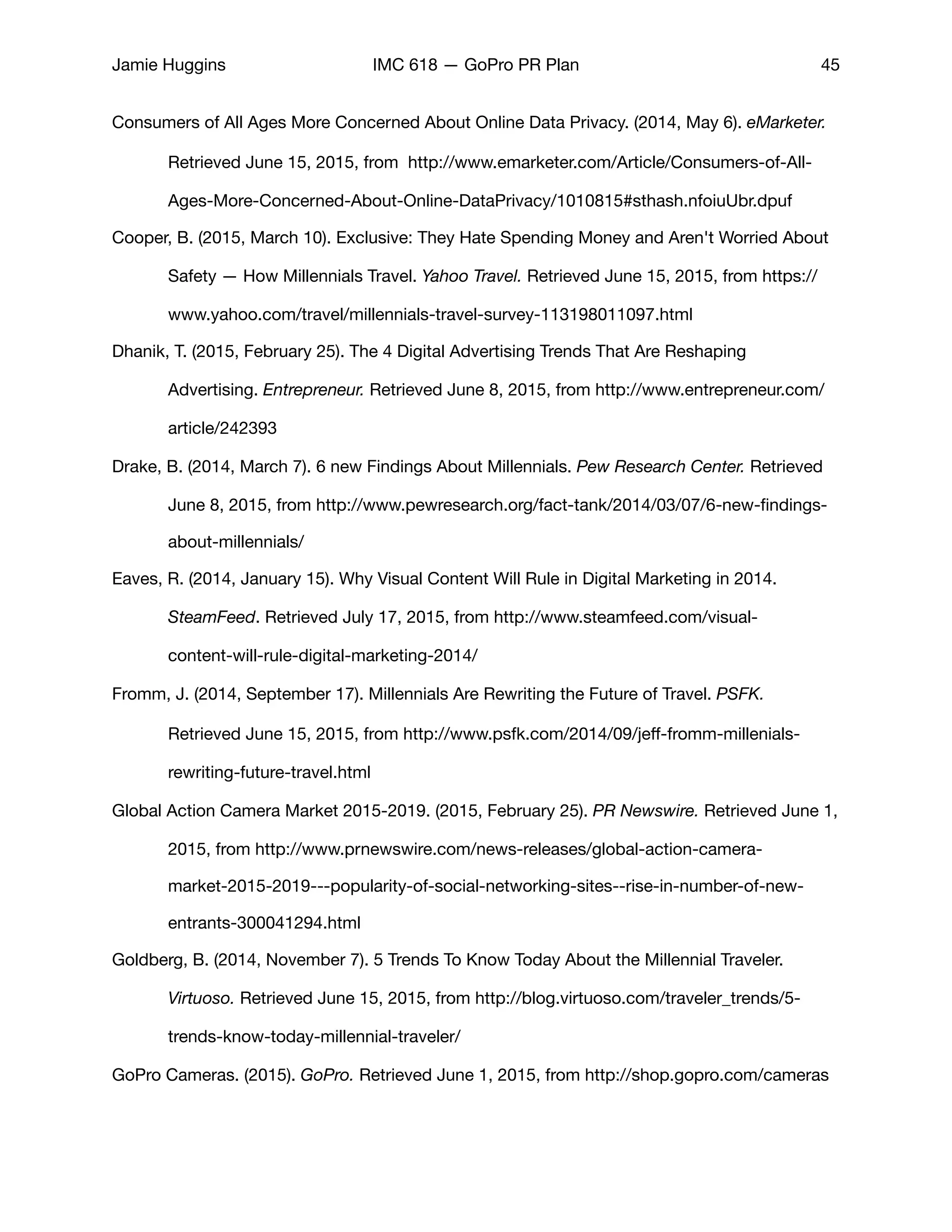 Jamie Huggins IMC 618 — GoPro PR Plan 45
Consumers of All Ages More Concerned About Online Data Privacy. (2014, May 6). eMarketer. 	
	 Retrieved June 15, 2015, from http://www.emarketer.com/Article/Consumers-of-All-	
	 Ages-More-Concerned-About-Online-DataPrivacy/1010815#sthash.nfoiuUbr.dpuf

Cooper, B. (2015, March 10). Exclusive: They Hate Spending Money and Aren't Worried About 	
	 Safety — How Millennials Travel. Yahoo Travel. Retrieved June 15, 2015, from https://	
	 www.yahoo.com/travel/millennials-travel-survey-113198011097.html

Dhanik, T. (2015, February 25). The 4 Digital Advertising Trends That Are Reshaping 	 	
	 Advertising. Entrepreneur. Retrieved June 8, 2015, from http://www.entrepreneur.com/	
	 article/242393

Drake, B. (2014, March 7). 6 new Findings About Millennials. Pew Research Center. Retrieved 	
	 June 8, 2015, from http://www.pewresearch.org/fact-tank/2014/03/07/6-new-ﬁndings-	
	 about-millennials/

Eaves, R. (2014, January 15). Why Visual Content Will Rule in Digital Marketing in 2014. 		
	 SteamFeed. Retrieved July 17, 2015, from http://www.steamfeed.com/visual-	 	
	 content-will-rule-digital-marketing-2014/

Fromm, J. (2014, September 17). Millennials Are Rewriting the Future of Travel. PSFK. 	 	
	 Retrieved June 15, 2015, from http://www.psfk.com/2014/09/jeﬀ-fromm-millenials-	
	 rewriting-future-travel.html

Global Action Camera Market 2015-2019. (2015, February 25). PR Newswire. Retrieved June 1,
	 2015, from http://www.prnewswire.com/news-releases/global-action-camera-	 	
	 market-2015-2019---popularity-of-social-networking-sites--rise-in-number-of-new-	
	 entrants-300041294.html

Goldberg, B. (2014, November 7). 5 Trends To Know Today About the Millennial Traveler. 	
	 Virtuoso. Retrieved June 15, 2015, from http://blog.virtuoso.com/traveler_trends/5-	
	 trends-know-today-millennial-traveler/

GoPro Cameras. (2015). GoPro. Retrieved June 1, 2015, from http://shop.gopro.com/cameras

 