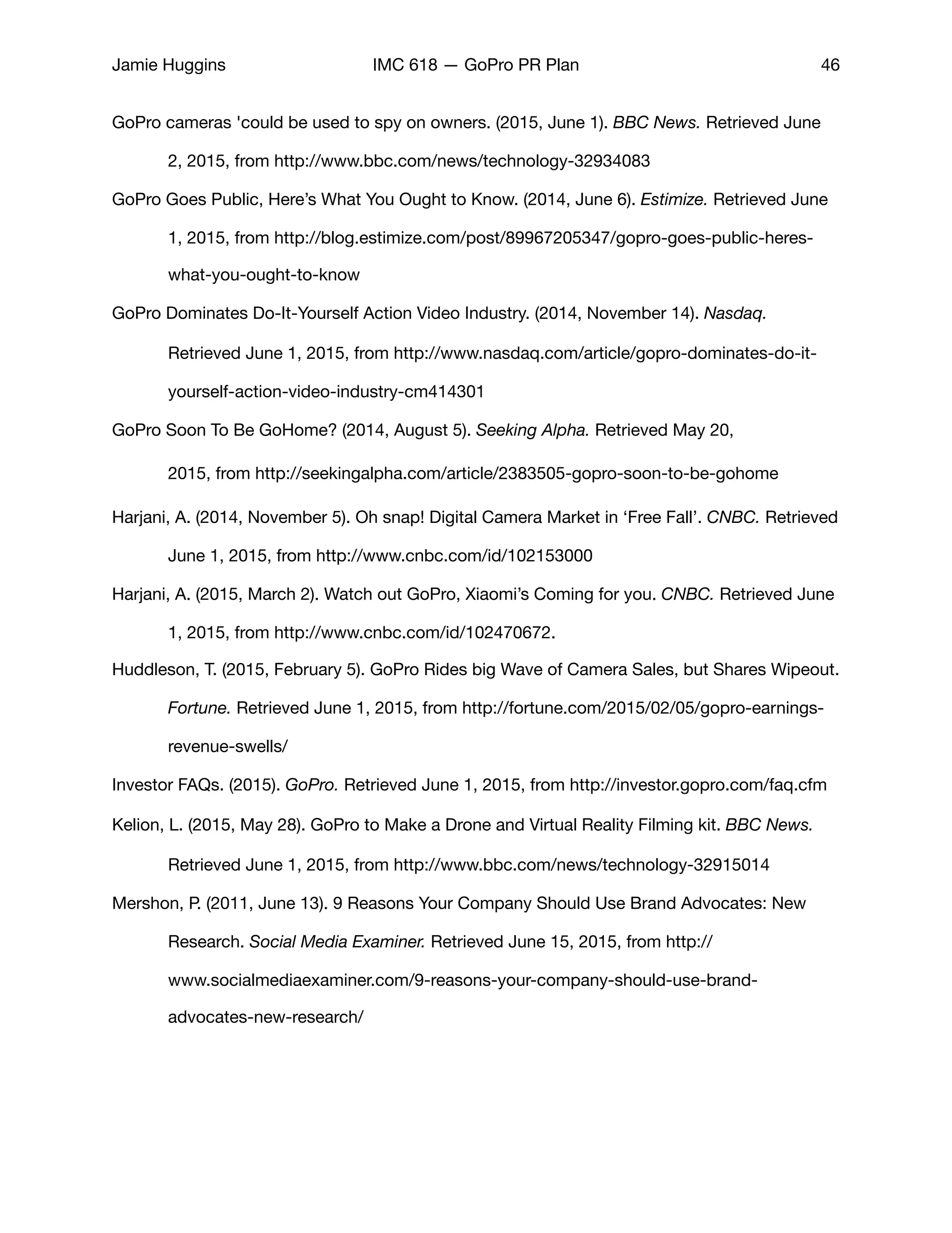 Jamie Huggins IMC 618 — GoPro PR Plan 46
GoPro cameras 'could be used to spy on owners. (2015, June 1). BBC News. Retrieved June 	
	 2, 2015, from http://www.bbc.com/news/technology-32934083

GoPro Goes Public, Here’s What You Ought to Know. (2014, June 6). Estimize. Retrieved June 	
	 1, 2015, from http://blog.estimize.com/post/89967205347/gopro-goes-public-heres-	
	 what-you-ought-to-know 

GoPro Dominates Do-It-Yourself Action Video Industry. (2014, November 14). Nasdaq. 	 	
	 Retrieved June 1, 2015, from http://www.nasdaq.com/article/gopro-dominates-do-it-	
	 yourself-action-video-industry-cm414301

GoPro Soon To Be GoHome? (2014, August 5). Seeking Alpha. Retrieved May 20, 	 	
	 2015, from http://seekingalpha.com/article/2383505-gopro-soon-to-be-gohome
Harjani, A. (2014, November 5). Oh snap! Digital Camera Market in ‘Free Fall’. CNBC. Retrieved
	 June 1, 2015, from http://www.cnbc.com/id/102153000

Harjani, A. (2015, March 2). Watch out GoPro, Xiaomi’s Coming for you. CNBC. Retrieved June
	 1, 2015, from http://www.cnbc.com/id/102470672. 

Huddleson, T. (2015, February 5). GoPro Rides big Wave of Camera Sales, but Shares Wipeout.
	 Fortune. Retrieved June 1, 2015, from http://fortune.com/2015/02/05/gopro-earnings-	
	 revenue-swells/

Investor FAQs. (2015). GoPro. Retrieved June 1, 2015, from http://investor.gopro.com/faq.cfm

Kelion, L. (2015, May 28). GoPro to Make a Drone and Virtual Reality Filming kit. BBC News. 	
	 Retrieved June 1, 2015, from http://www.bbc.com/news/technology-32915014

Mershon, P. (2011, June 13). 9 Reasons Your Company Should Use Brand Advocates: New 	
	 Research. Social Media Examiner. Retrieved June 15, 2015, from http://	 	 	
	 www.socialmediaexaminer.com/9-reasons-your-company-should-use-brand-	 	
	 advocates-new-research/

 