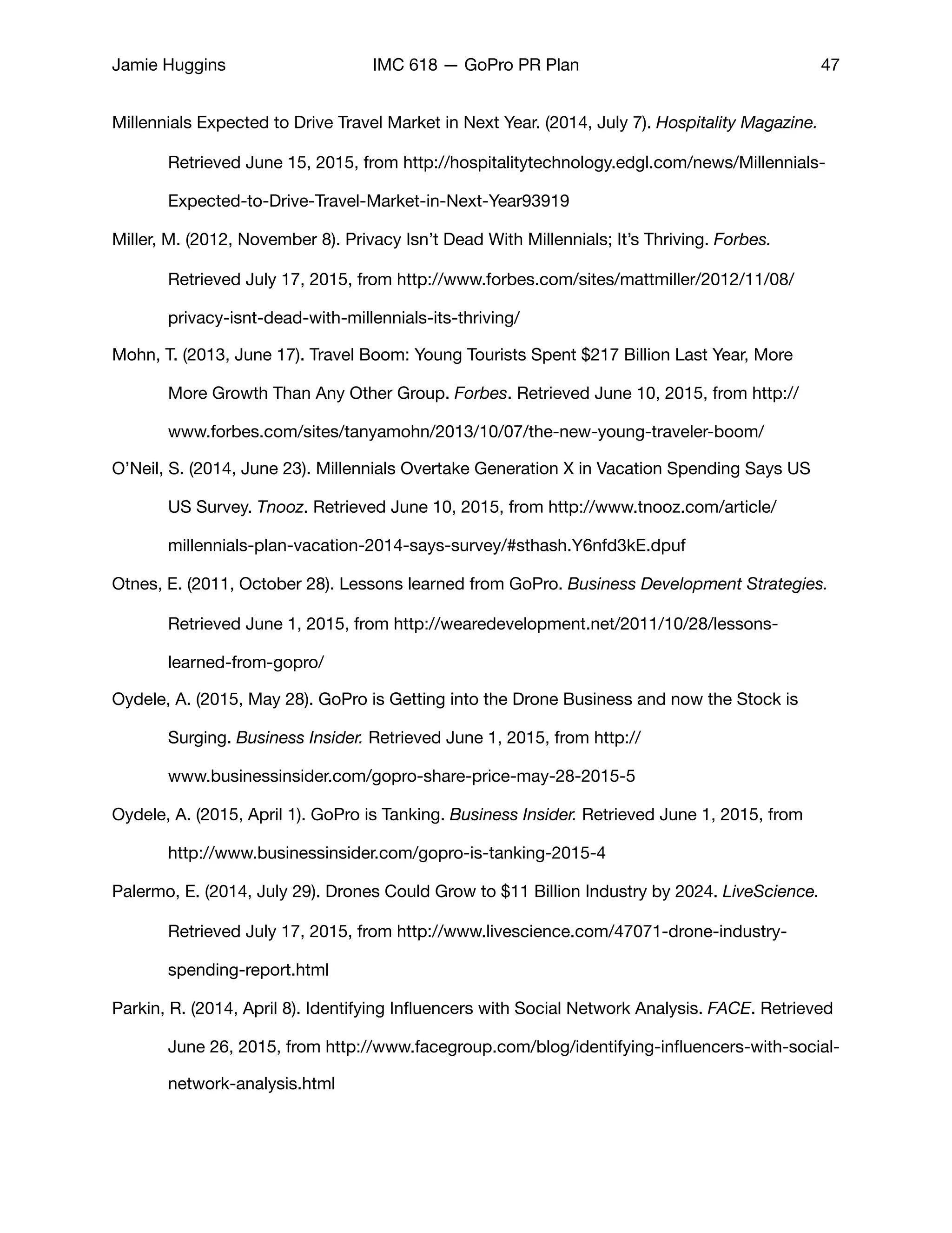 Jamie Huggins IMC 618 — GoPro PR Plan 47
Millennials Expected to Drive Travel Market in Next Year. (2014, July 7). Hospitality Magazine. 	
	 Retrieved June 15, 2015, from http://hospitalitytechnology.edgl.com/news/Millennials-	
	 Expected-to-Drive-Travel-Market-in-Next-Year93919

Miller, M. (2012, November 8). Privacy Isn’t Dead With Millennials; It’s Thriving. Forbes. 	 	
	 Retrieved July 17, 2015, from http://www.forbes.com/sites/mattmiller/2012/11/08/	
	 privacy-isnt-dead-with-millennials-its-thriving/

Mohn, T. (2013, June 17). Travel Boom: Young Tourists Spent $217 Billion Last Year, More 	
	 More Growth Than Any Other Group. Forbes. Retrieved June 10, 2015, from http://	
	 www.forbes.com/sites/tanyamohn/2013/10/07/the-new-young-traveler-boom/

O’Neil, S. (2014, June 23). Millennials Overtake Generation X in Vacation Spending Says US 	
	 US Survey. Tnooz. Retrieved June 10, 2015, from http://www.tnooz.com/article/	 	
	 millennials-plan-vacation-2014-says-survey/#sthash.Y6nfd3kE.dpuf

Otnes, E. (2011, October 28). Lessons learned from GoPro. Business Development Strategies. 	
	 Retrieved June 1, 2015, from http://wearedevelopment.net/2011/10/28/lessons-		
	 learned-from-gopro/

Oydele, A. (2015, May 28). GoPro is Getting into the Drone Business and now the Stock is 	
	 Surging. Business Insider. Retrieved June 1, 2015, from http://	 	 	 	
	 www.businessinsider.com/gopro-share-price-may-28-2015-5

Oydele, A. (2015, April 1). GoPro is Tanking. Business Insider. Retrieved June 1, 2015, from 	
	 http://www.businessinsider.com/gopro-is-tanking-2015-4	 

Palermo, E. (2014, July 29). Drones Could Grow to $11 Billion Industry by 2024. LiveScience. 	
	 Retrieved July 17, 2015, from http://www.livescience.com/47071-drone-industry-	
	 spending-report.html

Parkin, R. (2014, April 8). Identifying Inﬂuencers with Social Network Analysis. FACE. Retrieved
	 June 26, 2015, from http://www.facegroup.com/blog/identifying-inﬂuencers-with-social-	
	 network-analysis.html

 