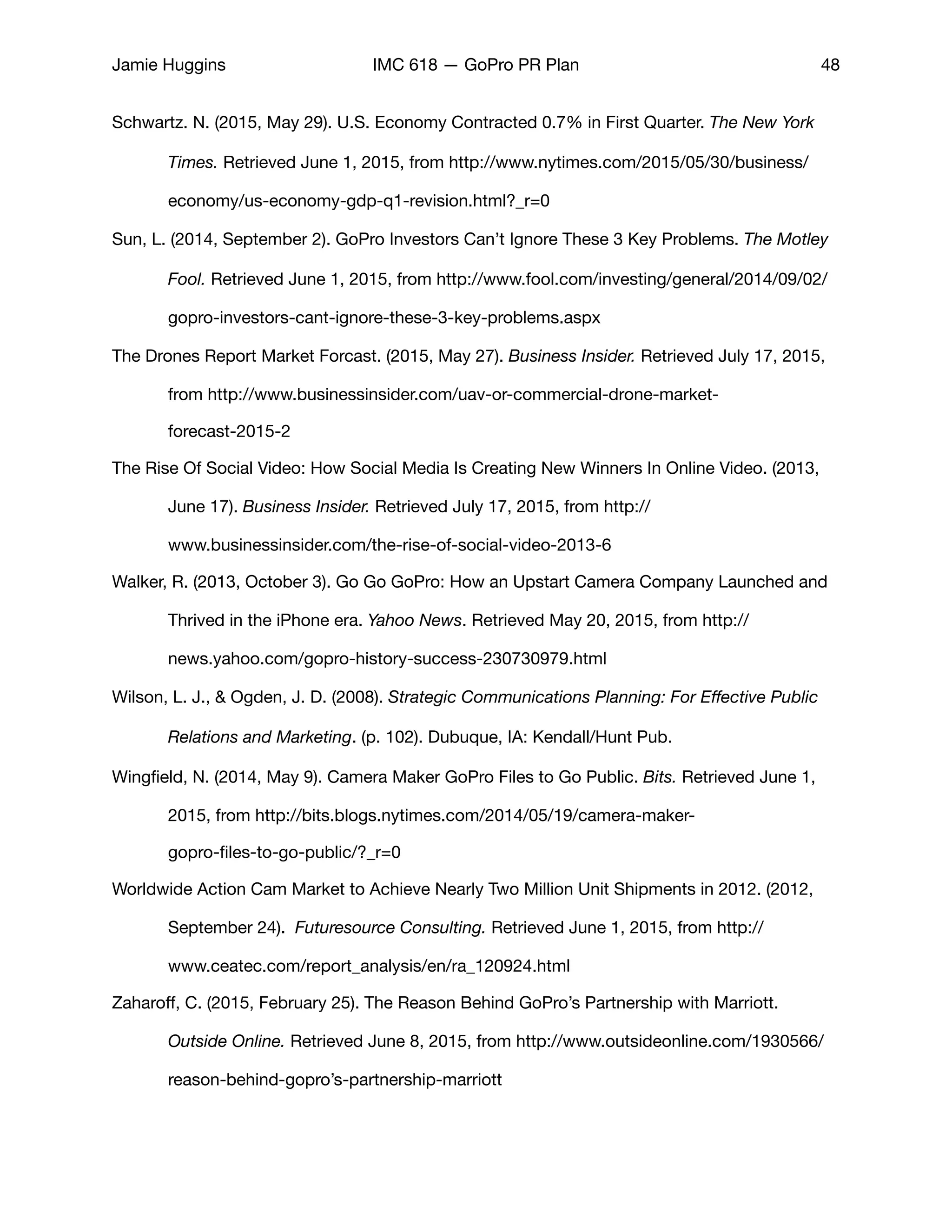 Jamie Huggins IMC 618 — GoPro PR Plan 48
Schwartz. N. (2015, May 29). U.S. Economy Contracted 0.7% in First Quarter. The New York 	
	 Times. Retrieved June 1, 2015, from http://www.nytimes.com/2015/05/30/business/	
	 economy/us-economy-gdp-q1-revision.html?_r=0

Sun, L. (2014, September 2). GoPro Investors Can’t Ignore These 3 Key Problems. The Motley 	
	 Fool. Retrieved June 1, 2015, from http://www.fool.com/investing/general/2014/09/02/	
	 gopro-investors-cant-ignore-these-3-key-problems.aspx 

The Drones Report Market Forcast. (2015, May 27). Business Insider. Retrieved July 17, 2015, 	
	 from http://www.businessinsider.com/uav-or-commercial-drone-market-	 	 	
	 forecast-2015-2

The Rise Of Social Video: How Social Media Is Creating New Winners In Online Video. (2013, 	
	 June 17). Business Insider. Retrieved July 17, 2015, from http://	 	 	 	
	 www.businessinsider.com/the-rise-of-social-video-2013-6

Walker, R. (2013, October 3). Go Go GoPro: How an Upstart Camera Company Launched and 	
	 Thrived in the iPhone era. Yahoo News. Retrieved May 20, 2015, from http://	 	
	 news.yahoo.com/gopro-history-success-230730979.html

Wilson, L. J., & Ogden, J. D. (2008). Strategic Communications Planning: For Eﬀective Public 	
	 Relations and Marketing. (p. 102). Dubuque, IA: Kendall/Hunt Pub.

Wingﬁeld, N. (2014, May 9). Camera Maker GoPro Files to Go Public. Bits. Retrieved June 1, 	
	 2015, from http://bits.blogs.nytimes.com/2014/05/19/camera-maker-	 	 	
	 gopro-ﬁles-to-go-public/?_r=0

Worldwide Action Cam Market to Achieve Nearly Two Million Unit Shipments in 2012. (2012, 	
	 September 24). Futuresource Consulting. Retrieved June 1, 2015, from http://	 	
	 www.ceatec.com/report_analysis/en/ra_120924.html

Zaharoﬀ, C. (2015, February 25). The Reason Behind GoPro’s Partnership with Marriott. 		
	 Outside Online. Retrieved June 8, 2015, from http://www.outsideonline.com/1930566/	
	 reason-behind-gopro’s-partnership-marriott
 