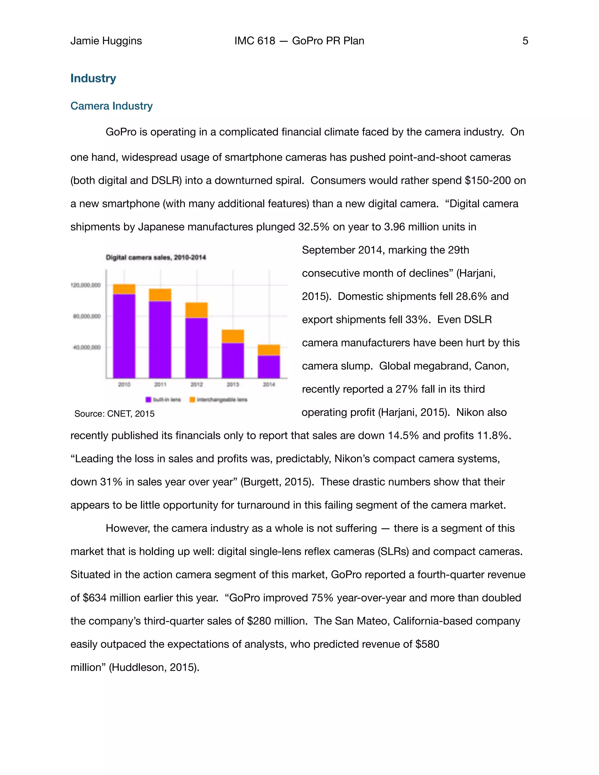 Jamie Huggins IMC 618 — GoPro PR Plan 5
Industry
Camera Industry
	 GoPro is operating in a complicated ﬁnancial climate faced by the camera industry. On
one hand, widespread usage of smartphone cameras has pushed point-and-shoot cameras
(both digital and DSLR) into a downturned spiral. Consumers would rather spend $150-200 on
a new smartphone (with many additional features) than a new digital camera. “Digital camera
shipments by Japanese manufactures plunged 32.5% on year to 3.96 million units in
September 2014, marking the 29th
consecutive month of declines” (Harjani,
2015). Domestic shipments fell 28.6% and
export shipments fell 33%. Even DSLR
camera manufacturers have been hurt by this
camera slump. Global megabrand, Canon,
recently reported a 27% fall in its third
operating proﬁt (Harjani, 2015). Nikon also
recently published its ﬁnancials only to report that sales are down 14.5% and proﬁts 11.8%.
“Leading the loss in sales and proﬁts was, predictably, Nikon’s compact camera systems,
down 31% in sales year over year” (Burgett, 2015). These drastic numbers show that their
appears to be little opportunity for turnaround in this failing segment of the camera market. 

	 However, the camera industry as a whole is not suﬀering — there is a segment of this
market that is holding up well: digital single-lens reﬂex cameras (SLRs) and compact cameras.
Situated in the action camera segment of this market, GoPro reported a fourth-quarter revenue
of $634 million earlier this year. “GoPro improved 75% year-over-year and more than doubled
the company’s third-quarter sales of $280 million. The San Mateo, California-based company
easily outpaced the expectations of analysts, who predicted revenue of $580
million” (Huddleson, 2015). 

Source: CNET, 2015
 