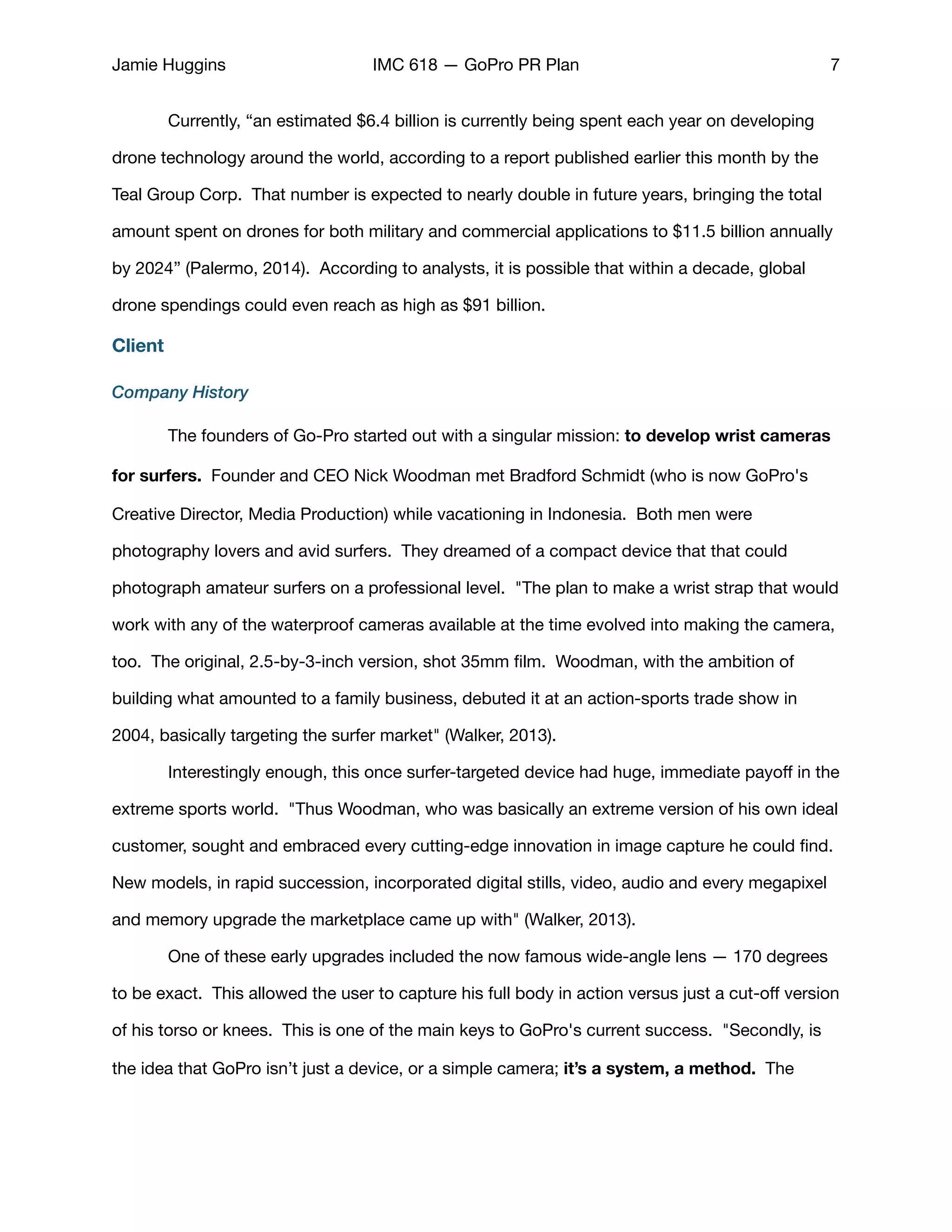 Jamie Huggins IMC 618 — GoPro PR Plan 7
	 Currently, “an estimated $6.4 billion is currently being spent each year on developing
drone technology around the world, according to a report published earlier this month by the
Teal Group Corp. That number is expected to nearly double in future years, bringing the total
amount spent on drones for both military and commercial applications to $11.5 billion annually
by 2024” (Palermo, 2014). According to analysts, it is possible that within a decade, global
drone spendings could even reach as high as $91 billion.

Client
Company History
	 The founders of Go-Pro started out with a singular mission: to develop wrist cameras
for surfers.  Founder and CEO Nick Woodman met Bradford Schmidt (who is now GoPro's
Creative Director, Media Production) while vacationing in Indonesia.  Both men were
photography lovers and avid surfers.  They dreamed of a compact device that that could
photograph amateur surfers on a professional level.  "The plan to make a wrist strap that would
work with any of the waterproof cameras available at the time evolved into making the camera,
too.  The original, 2.5-by-3-inch version, shot 35mm ﬁlm.  Woodman, with the ambition of
building what amounted to a family business, debuted it at an action-sports trade show in
2004, basically targeting the surfer market" (Walker, 2013). 

	 Interestingly enough, this once surfer-targeted device had huge, immediate payoﬀ in the
extreme sports world.  "Thus Woodman, who was basically an extreme version of his own ideal
customer, sought and embraced every cutting-edge innovation in image capture he could ﬁnd.
New models, in rapid succession, incorporated digital stills, video, audio and every megapixel
and memory upgrade the marketplace came up with" (Walker, 2013). 

	 One of these early upgrades included the now famous wide-angle lens — 170 degrees
to be exact.  This allowed the user to capture his full body in action versus just a cut-oﬀ version
of his torso or knees. This is one of the main keys to GoPro's current success. "Secondly, is
the idea that GoPro isn’t just a device, or a simple camera; it’s a system, a method. The
 