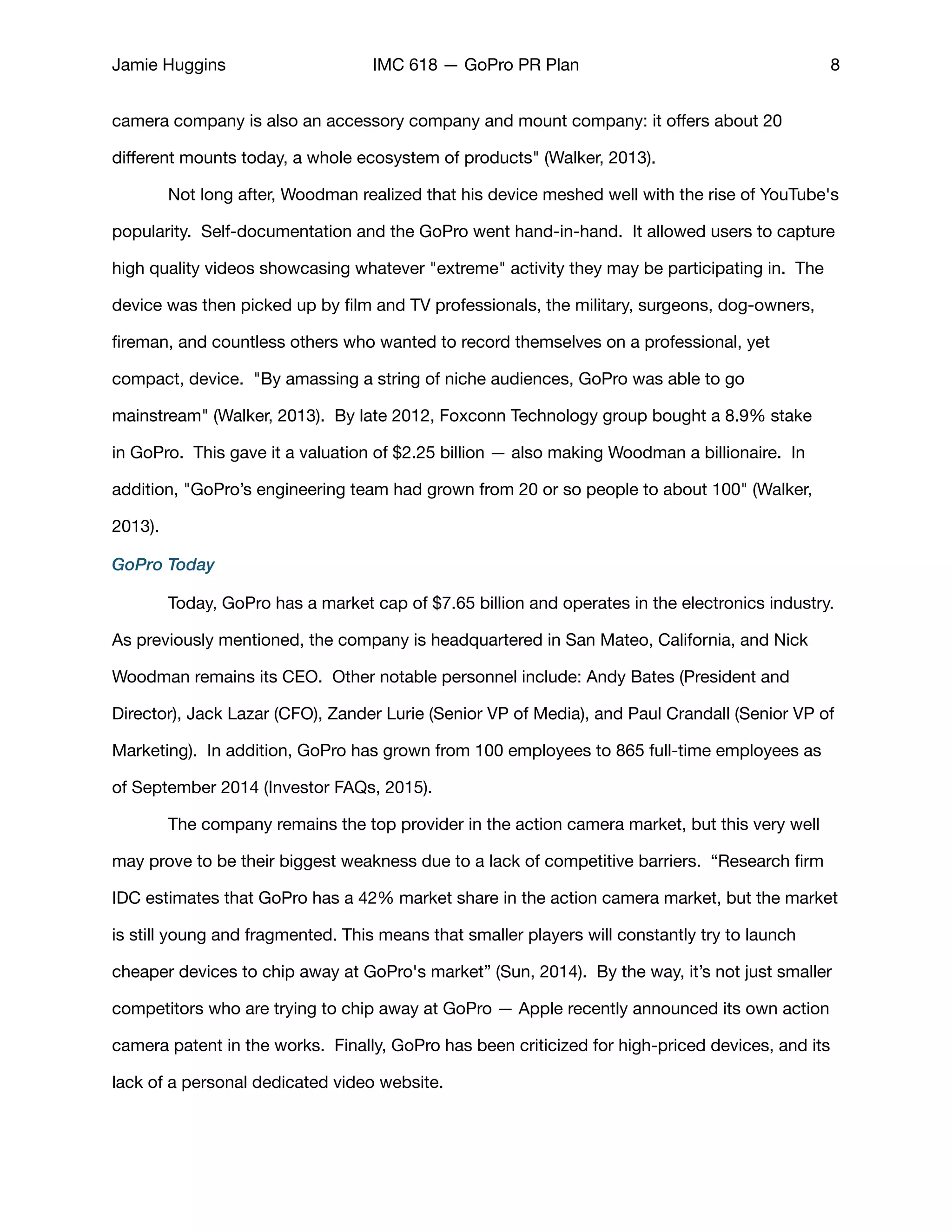 Jamie Huggins IMC 618 — GoPro PR Plan 8
camera company is also an accessory company and mount company: it oﬀers about 20
diﬀerent mounts today, a whole ecosystem of products" (Walker, 2013).

	 Not long after, Woodman realized that his device meshed well with the rise of YouTube's
popularity.  Self-documentation and the GoPro went hand-in-hand. It allowed users to capture
high quality videos showcasing whatever "extreme" activity they may be participating in.  The
device was then picked up by ﬁlm and TV professionals, the military, surgeons, dog-owners,
ﬁreman, and countless others who wanted to record themselves on a professional, yet
compact, device. "By amassing a string of niche audiences, GoPro was able to go
mainstream" (Walker, 2013). By late 2012, Foxconn Technology group bought a 8.9% stake
in GoPro. This gave it a valuation of $2.25 billion — also making Woodman a billionaire.  In
addition, "GoPro’s engineering team had grown from 20 or so people to about 100" (Walker,
2013). 

GoPro Today
	 Today, GoPro has a market cap of $7.65 billion and operates in the electronics industry.
As previously mentioned, the company is headquartered in San Mateo, California, and Nick
Woodman remains its CEO. Other notable personnel include: Andy Bates (President and
Director), Jack Lazar (CFO), Zander Lurie (Senior VP of Media), and Paul Crandall (Senior VP of
Marketing). In addition, GoPro has grown from 100 employees to 865 full-time employees as
of September 2014 (Investor FAQs, 2015). 

	 The company remains the top provider in the action camera market, but this very well
may prove to be their biggest weakness due to a lack of competitive barriers. “Research ﬁrm
IDC estimates that GoPro has a 42% market share in the action camera market, but the market
is still young and fragmented. This means that smaller players will constantly try to launch
cheaper devices to chip away at GoPro's market” (Sun, 2014). By the way, it’s not just smaller
competitors who are trying to chip away at GoPro — Apple recently announced its own action
camera patent in the works. Finally, GoPro has been criticized for high-priced devices, and its
lack of a personal dedicated video website. 

 