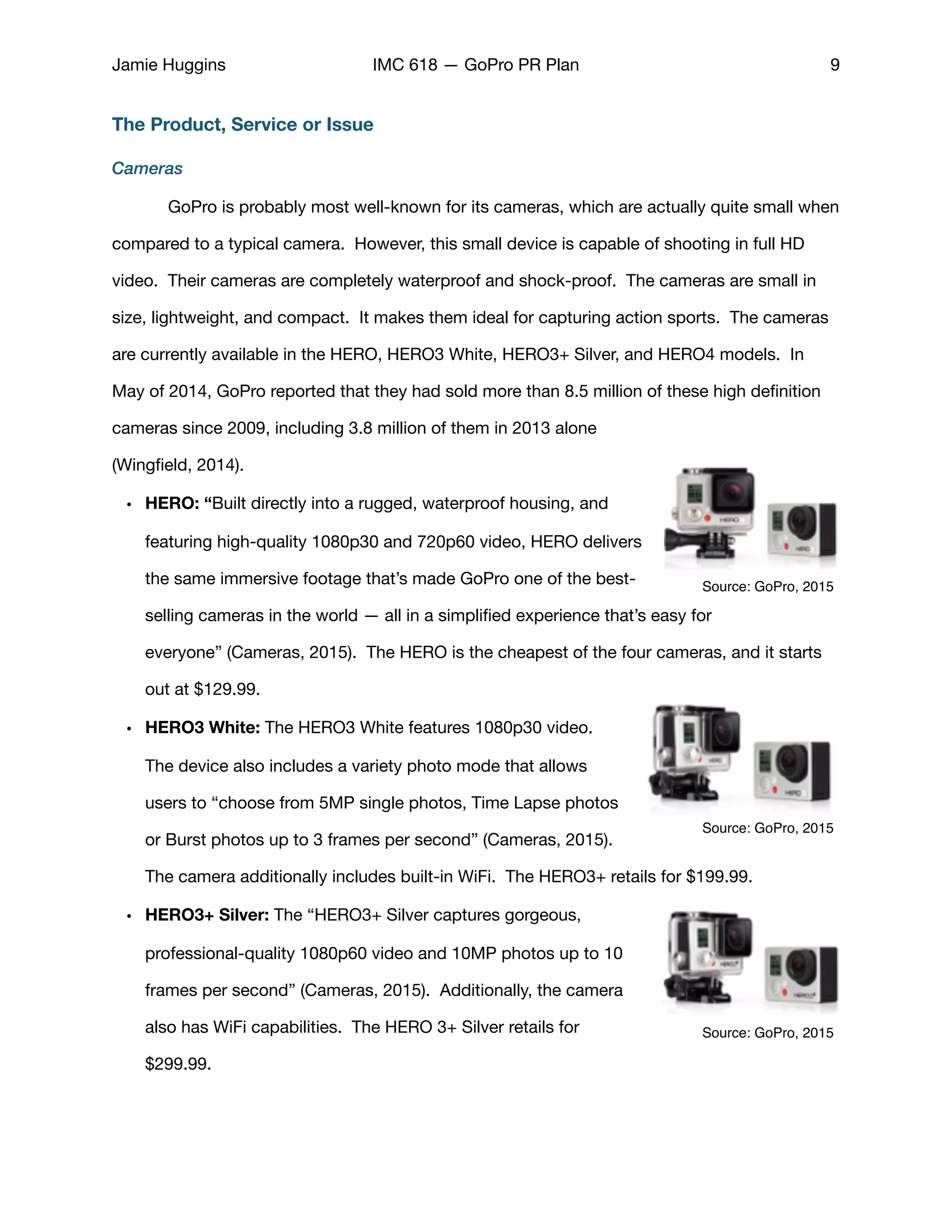 Jamie Huggins IMC 618 — GoPro PR Plan 9
The Product, Service or Issue
Cameras
	 GoPro is probably most well-known for its cameras, which are actually quite small when
compared to a typical camera.  However, this small device is capable of shooting in full HD
video.  Their cameras are completely waterproof and shock-proof. The cameras are small in
size, lightweight, and compact.  It makes them ideal for capturing action sports.  The cameras
are currently available in the HERO, HERO3 White, HERO3+ Silver, and HERO4 models. In
May of 2014, GoPro reported that they had sold more than 8.5 million of these high deﬁnition
cameras since 2009, including 3.8 million of them in 2013 alone
(Wingﬁeld, 2014). 

• HERO: “Built directly into a rugged, waterproof housing, and
featuring high-quality 1080p30 and 720p60 video, HERO delivers
the same immersive footage that’s made GoPro one of the best-
selling cameras in the world — all in a simpliﬁed experience that’s easy for
everyone” (Cameras, 2015). The HERO is the cheapest of the four cameras, and it starts
out at $129.99. 

• HERO3 White: The HERO3 White features 1080p30 video.
The device also includes a variety photo mode that allows
users to “choose from 5MP single photos, Time Lapse photos
or Burst photos up to 3 frames per second” (Cameras, 2015).
The camera additionally includes built-in WiFi. The HERO3+ retails for $199.99. 

• HERO3+ Silver: The “HERO3+ Silver captures gorgeous,
professional-quality 1080p60 video and 10MP photos up to 10
frames per second” (Cameras, 2015). Additionally, the camera
also has WiFi capabilities. The HERO 3+ Silver retails for
$299.99. 

Source: GoPro, 2015
Source: GoPro, 2015
Source: GoPro, 2015
 