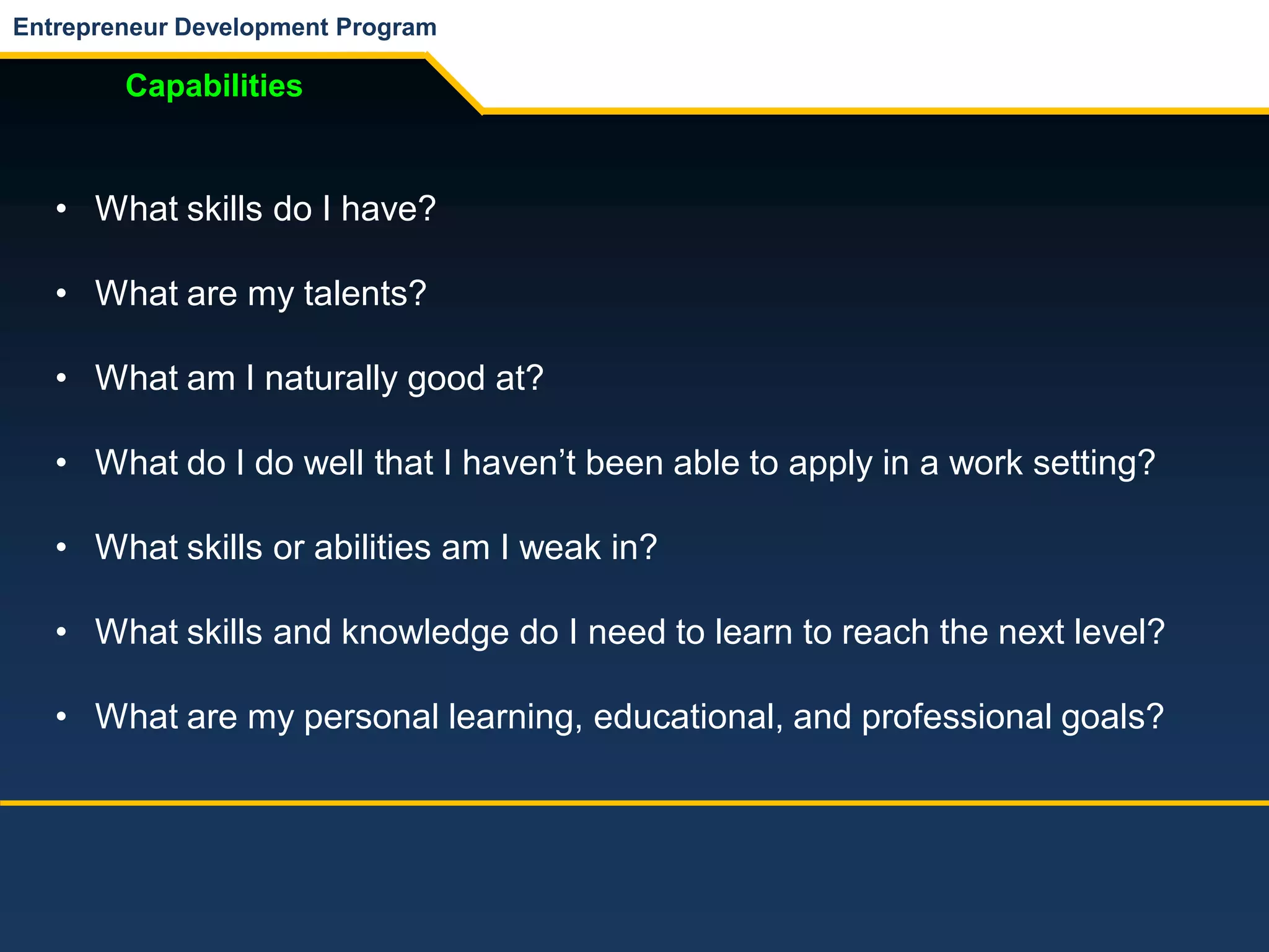 Entrepreneur Development Program
Capabilities
• What skills do I have?
• What are my talents?
• What am I naturally good at?
• What do I do well that I haven’t been able to apply in a work setting?
• What skills or abilities am I weak in?
• What skills and knowledge do I need to learn to reach the next level?
• What are my personal learning, educational, and professional goals?
 