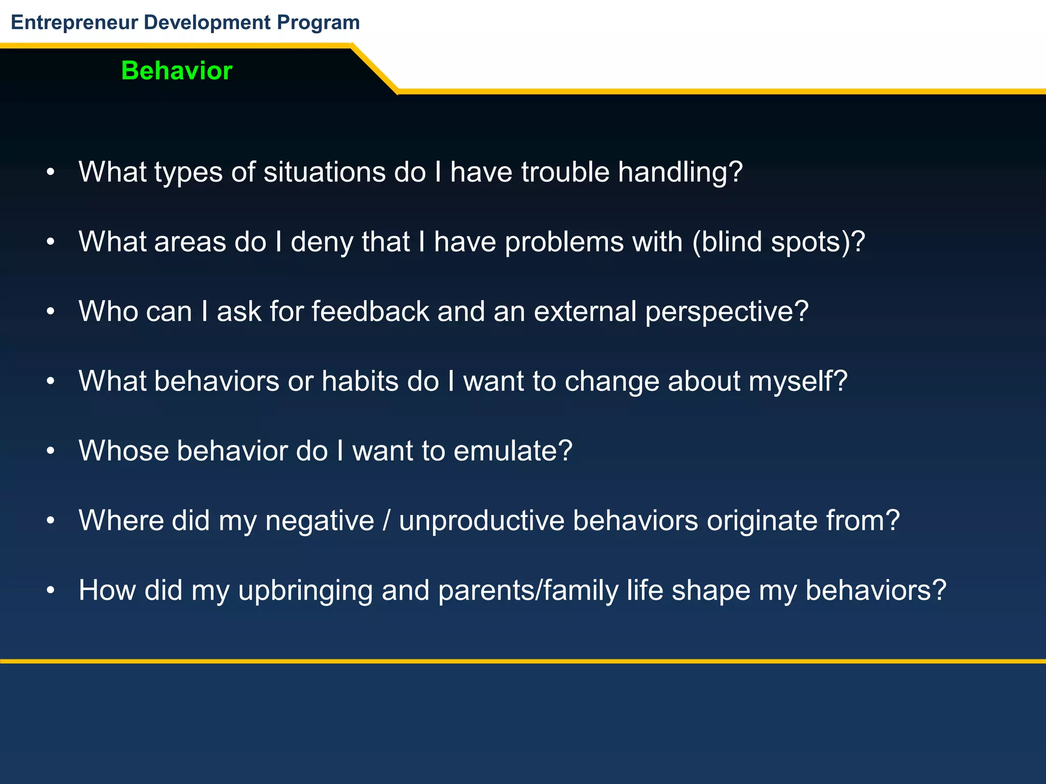 Entrepreneur Development Program
Behavior
• What types of situations do I have trouble handling?
• What areas do I deny that I have problems with (blind spots)?
• Who can I ask for feedback and an external perspective?
• What behaviors or habits do I want to change about myself?
• Whose behavior do I want to emulate?
• Where did my negative / unproductive behaviors originate from?
• How did my upbringing and parents/family life shape my behaviors?
 