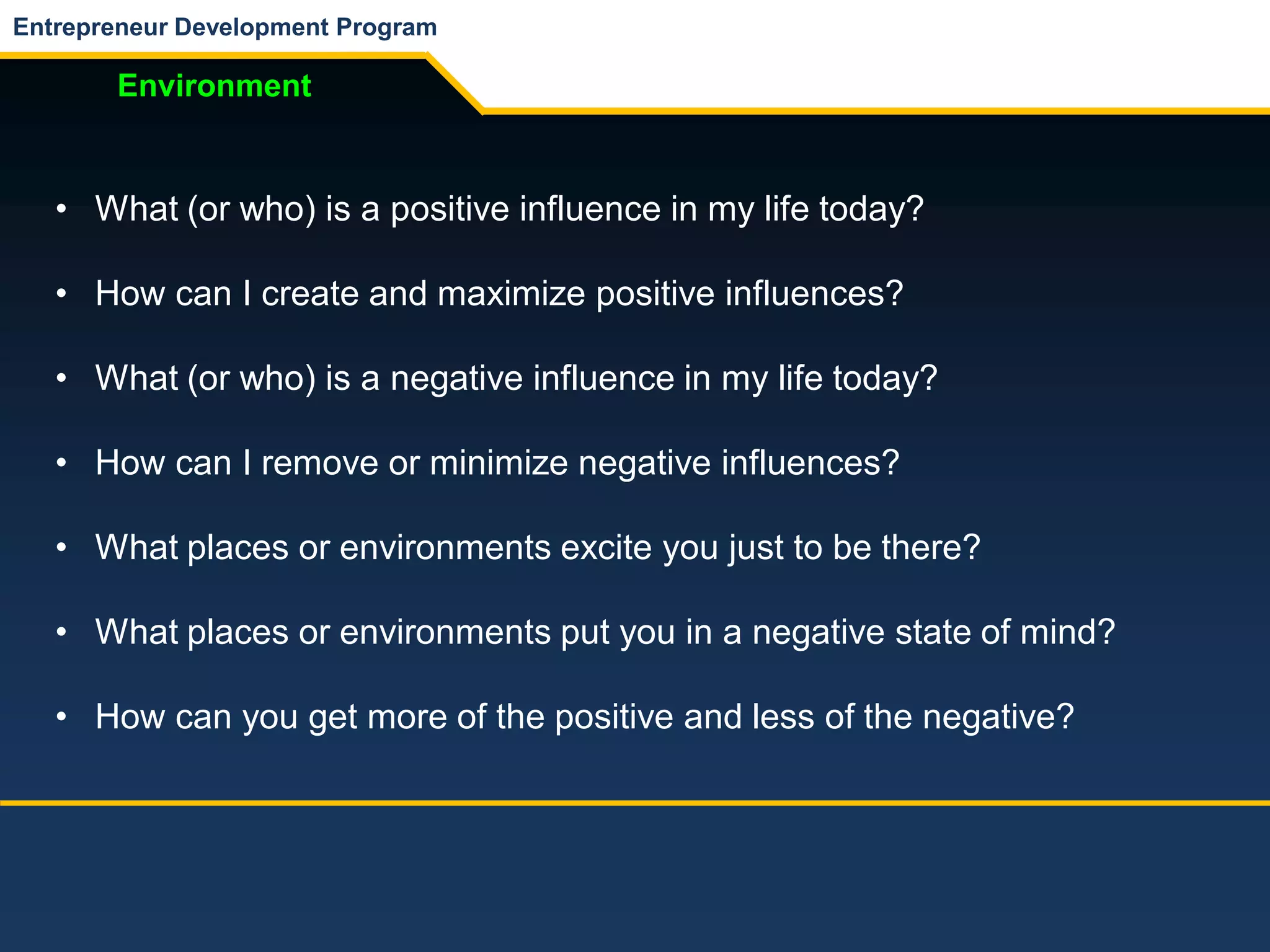 Entrepreneur Development Program
Environment
• What (or who) is a positive influence in my life today?
• How can I create and maximize positive influences?
• What (or who) is a negative influence in my life today?
• How can I remove or minimize negative influences?
• What places or environments excite you just to be there?
• What places or environments put you in a negative state of mind?
• How can you get more of the positive and less of the negative?
 