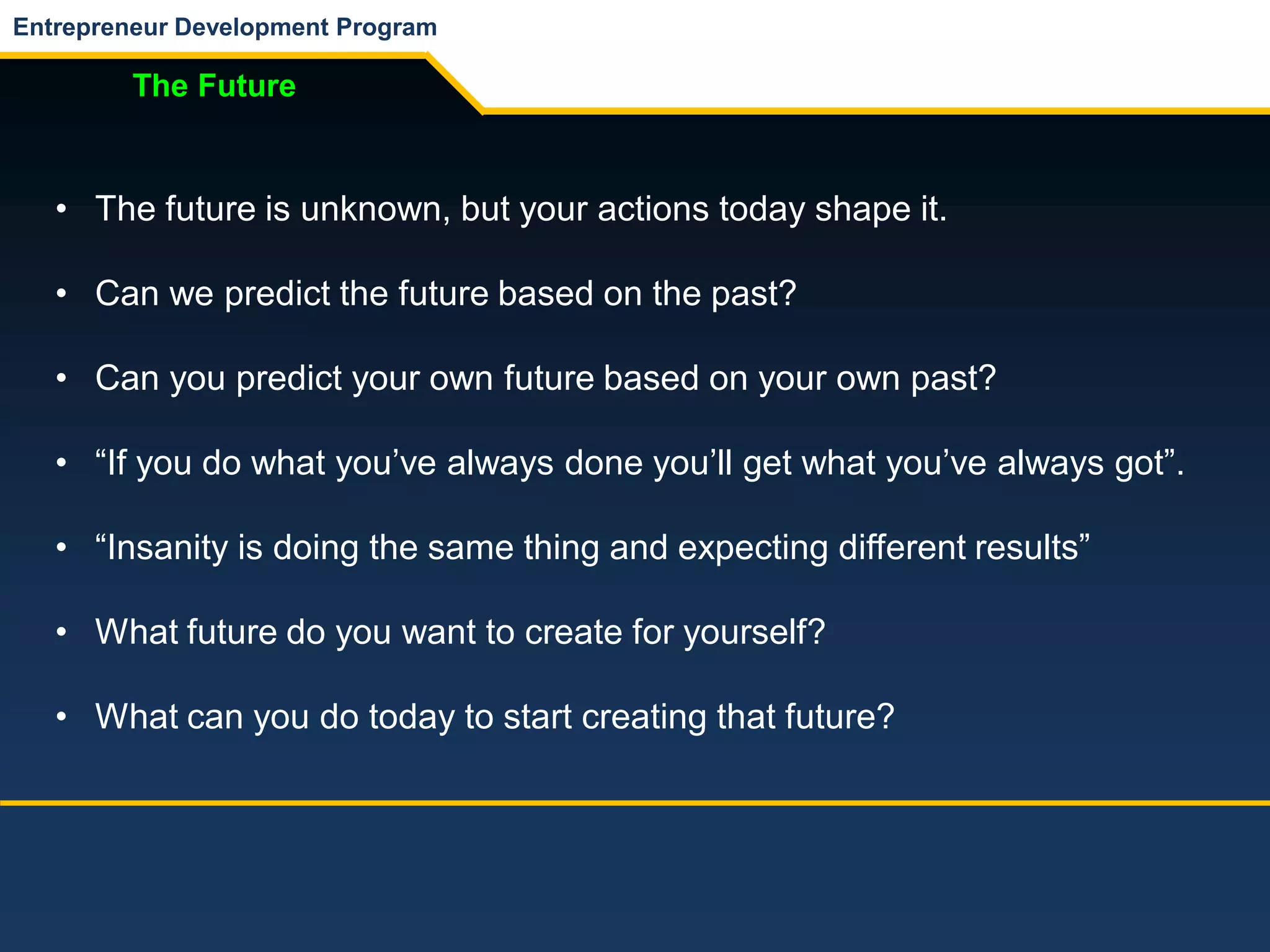 Entrepreneur Development Program
The Future
• The future is unknown, but your actions today shape it.
• Can we predict the future based on the past?
• Can you predict your own future based on your own past?
• “If you do what you’ve always done you’ll get what you’ve always got”.
• “Insanity is doing the same thing and expecting different results”
• What future do you want to create for yourself?
• What can you do today to start creating that future?
 