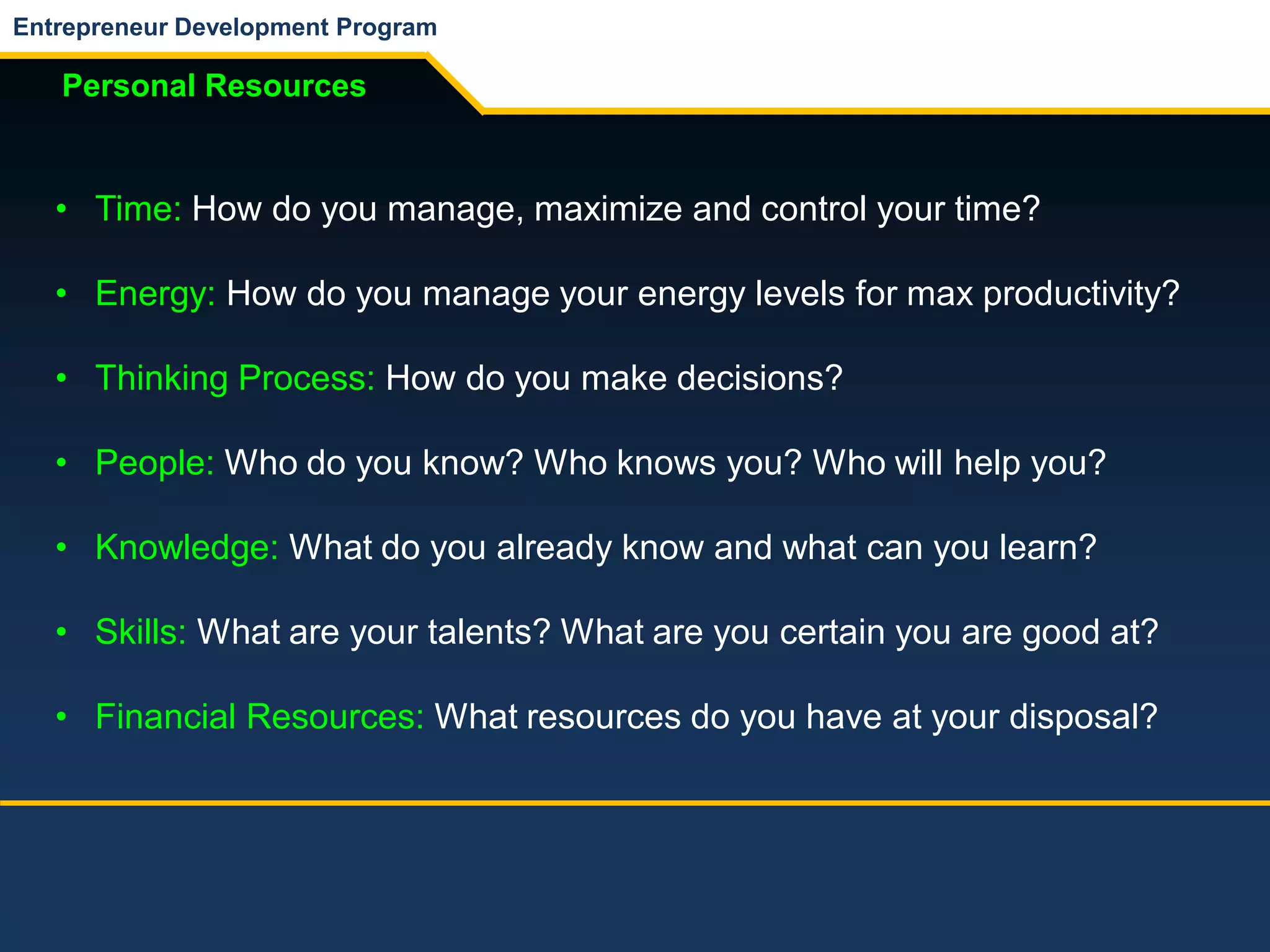 Entrepreneur Development Program
Personal Resources
• Time: How do you manage, maximize and control your time?
• Energy: How do you manage your energy levels for max productivity?
• Thinking Process: How do you make decisions?
• People: Who do you know? Who knows you? Who will help you?
• Knowledge: What do you already know and what can you learn?
• Skills: What are your talents? What are you certain you are good at?
• Financial Resources: What resources do you have at your disposal?
 