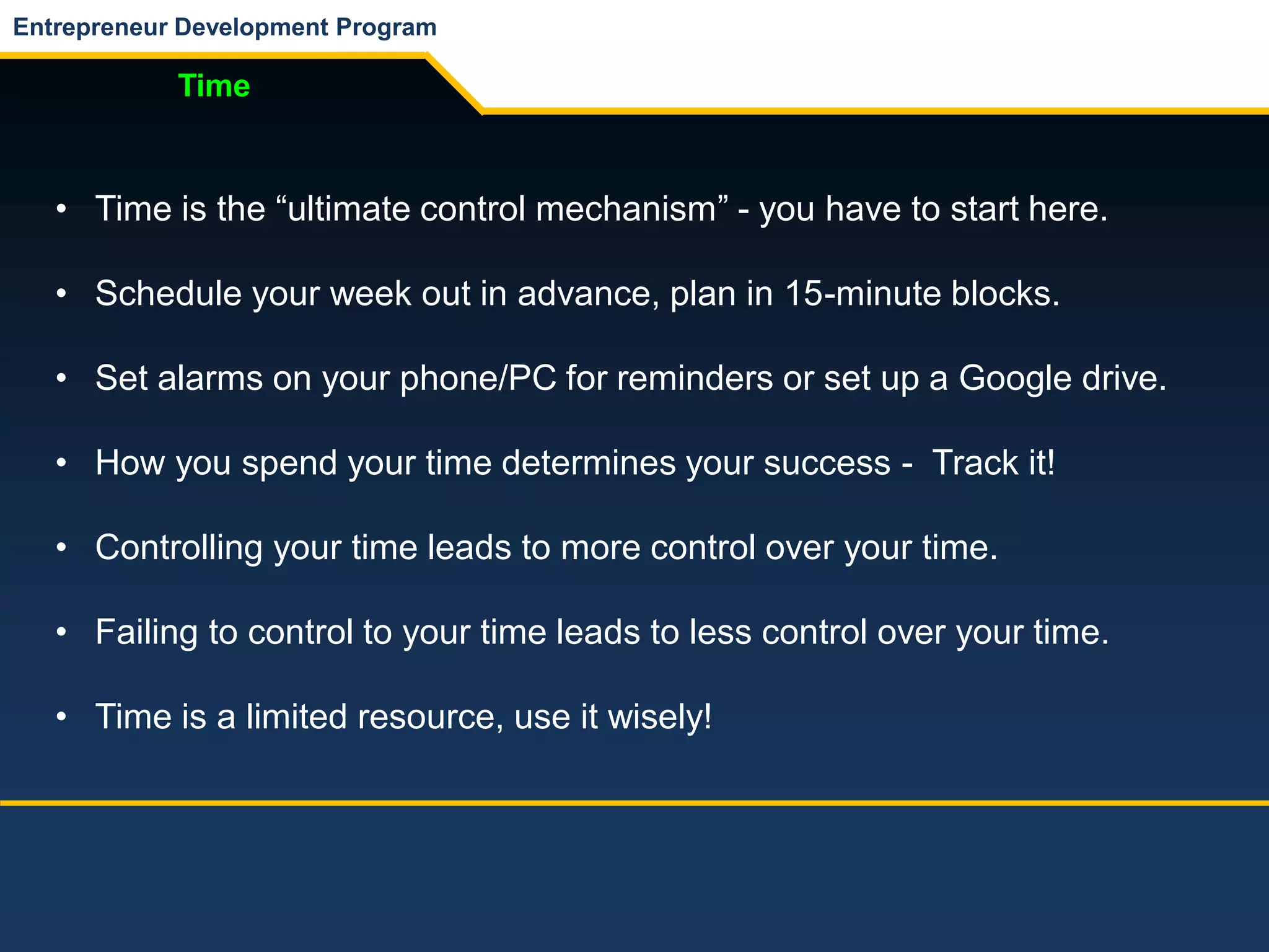 Entrepreneur Development Program
Time
• Time is the “ultimate control mechanism” - you have to start here.
• Schedule your week out in advance, plan in 15-minute blocks.
• Set alarms on your phone/PC for reminders or set up a Google drive.
• How you spend your time determines your success - Track it!
• Controlling your time leads to more control over your time.
• Failing to control to your time leads to less control over your time.
• Time is a limited resource, use it wisely!
 