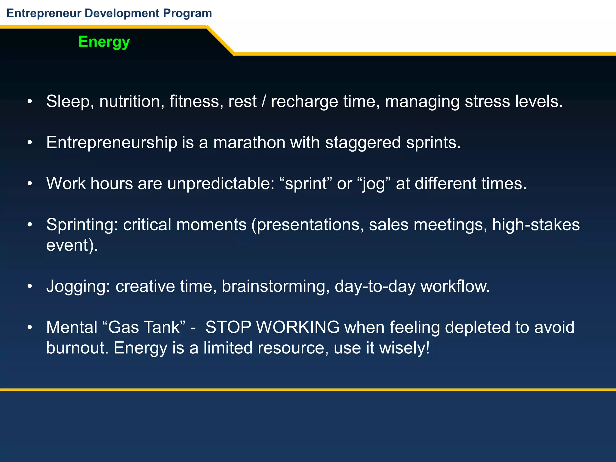 Entrepreneur Development Program
Energy
• Sleep, nutrition, fitness, rest / recharge time, managing stress levels.
• Entrepreneurship is a marathon with staggered sprints.
• Work hours are unpredictable: “sprint” or “jog” at different times.
• Sprinting: critical moments (presentations, sales meetings, high-stakes
event).
• Jogging: creative time, brainstorming, day-to-day workflow.
• Mental “Gas Tank” - STOP WORKING when feeling depleted to avoid
burnout. Energy is a limited resource, use it wisely!
 