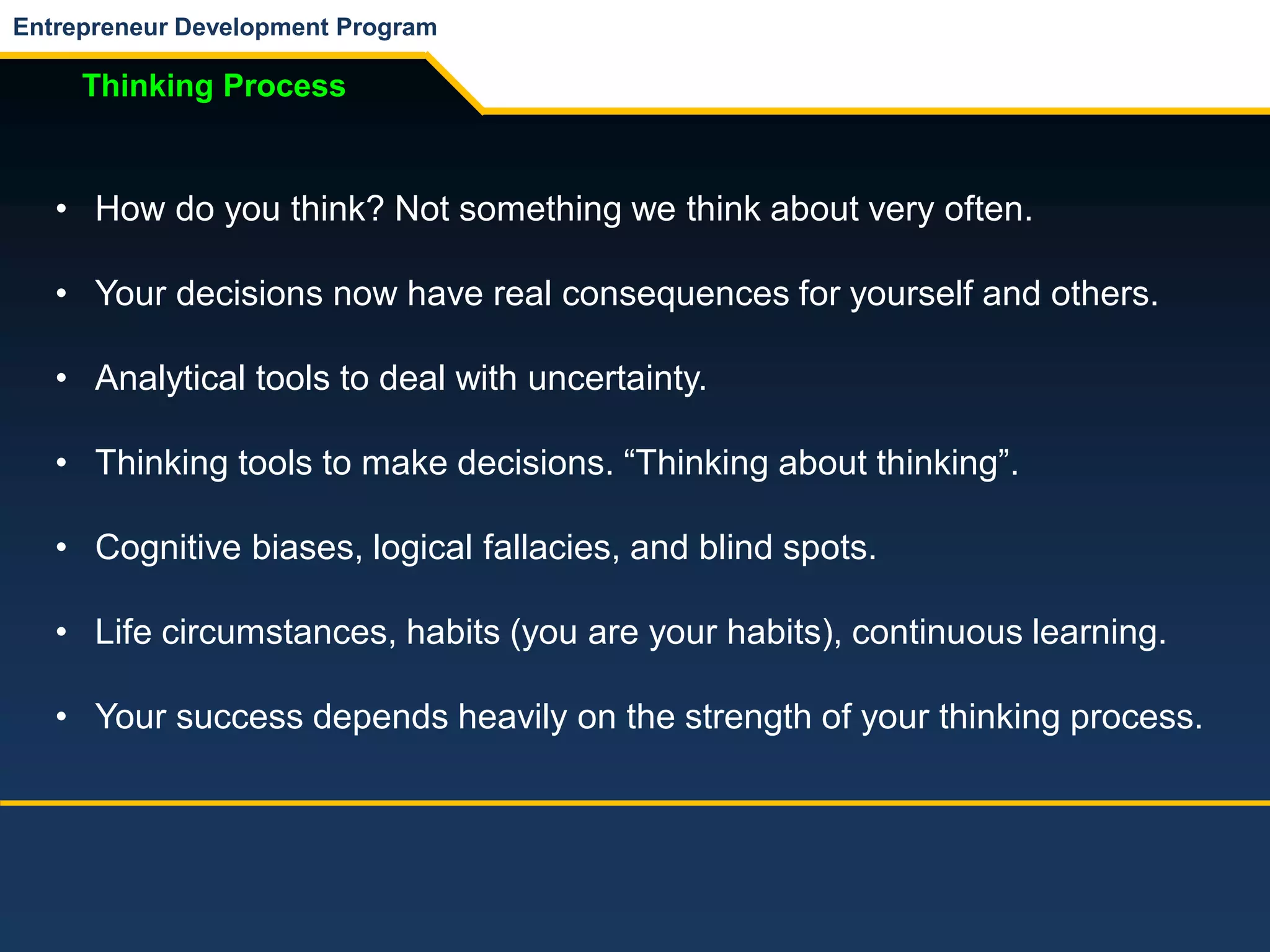 Entrepreneur Development Program
Thinking Process
• How do you think? Not something we think about very often.
• Your decisions now have real consequences for yourself and others.
• Analytical tools to deal with uncertainty.
• Thinking tools to make decisions. “Thinking about thinking”.
• Cognitive biases, logical fallacies, and blind spots.
• Life circumstances, habits (you are your habits), continuous learning.
• Your success depends heavily on the strength of your thinking process.
 