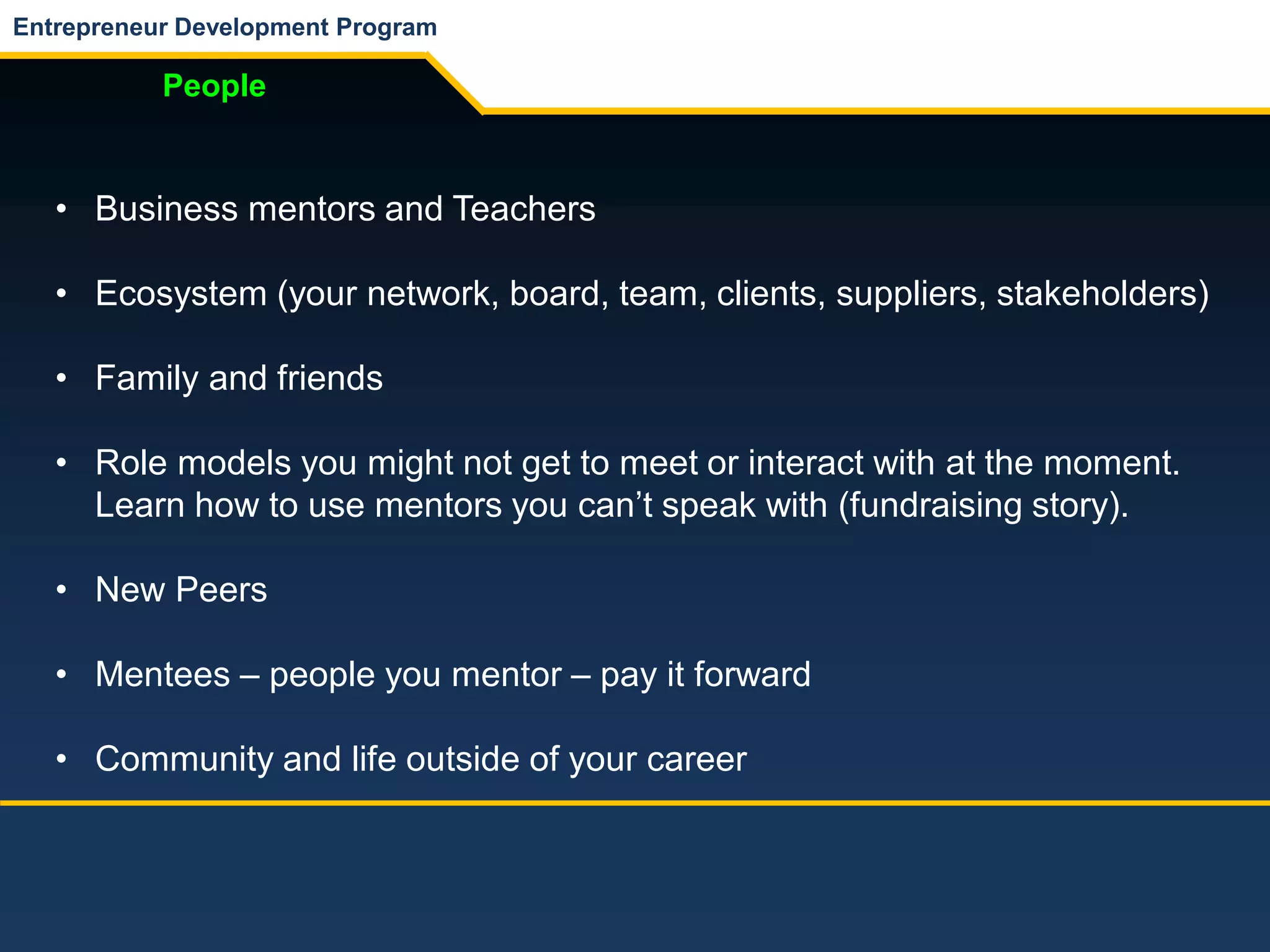 Entrepreneur Development Program
People
• Business mentors and Teachers
• Ecosystem (your network, board, team, clients, suppliers, stakeholders)
• Family and friends
• Role models you might not get to meet or interact with at the moment.
Learn how to use mentors you can’t speak with (fundraising story).
• New Peers
• Mentees – people you mentor – pay it forward
• Community and life outside of your career
 