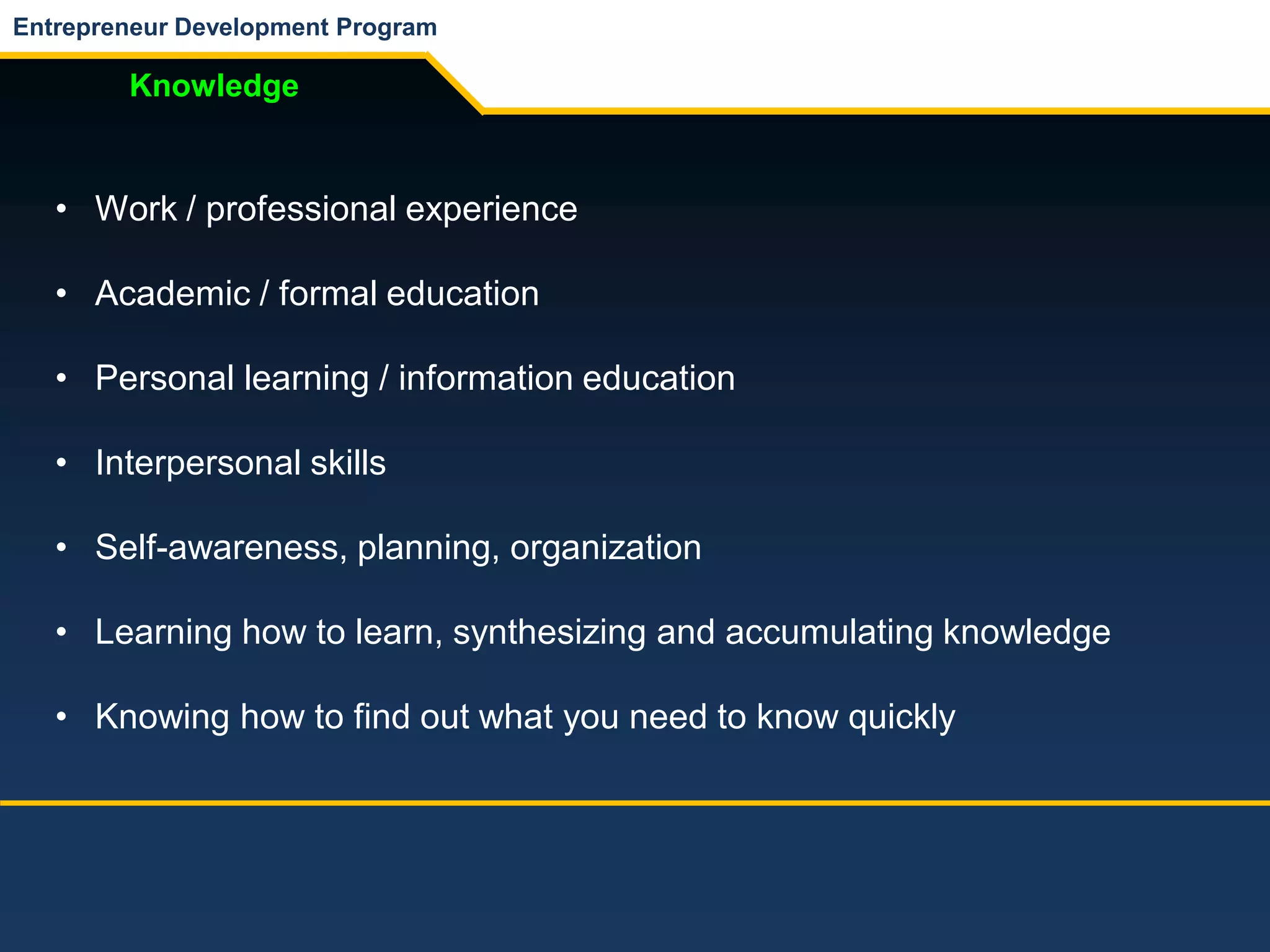 Entrepreneur Development Program
Knowledge
• Work / professional experience
• Academic / formal education
• Personal learning / information education
• Interpersonal skills
• Self-awareness, planning, organization
• Learning how to learn, synthesizing and accumulating knowledge
• Knowing how to find out what you need to know quickly
 