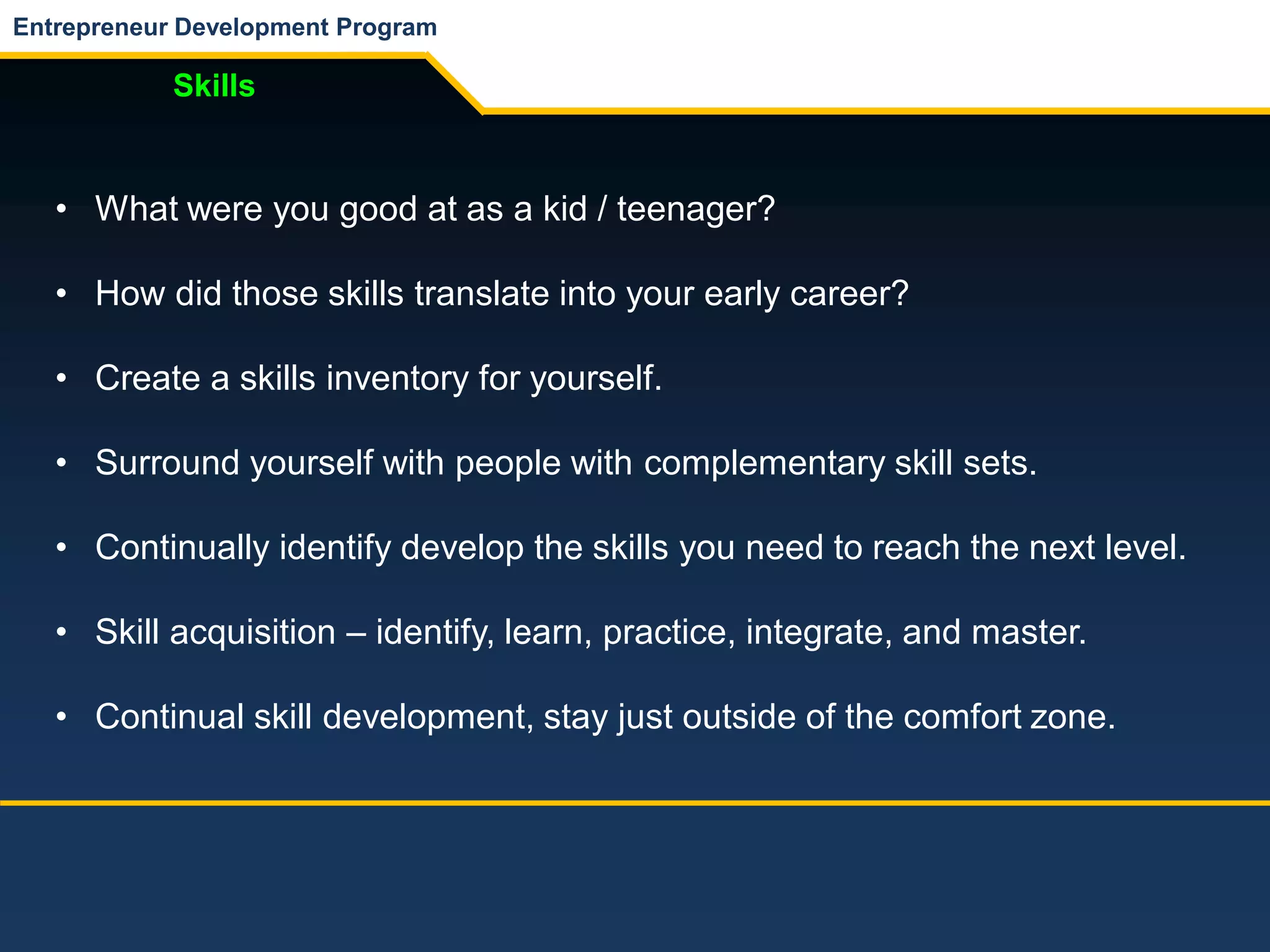 Entrepreneur Development Program
Skills
• What were you good at as a kid / teenager?
• How did those skills translate into your early career?
• Create a skills inventory for yourself.
• Surround yourself with people with complementary skill sets.
• Continually identify develop the skills you need to reach the next level.
• Skill acquisition – identify, learn, practice, integrate, and master.
• Continual skill development, stay just outside of the comfort zone.
 