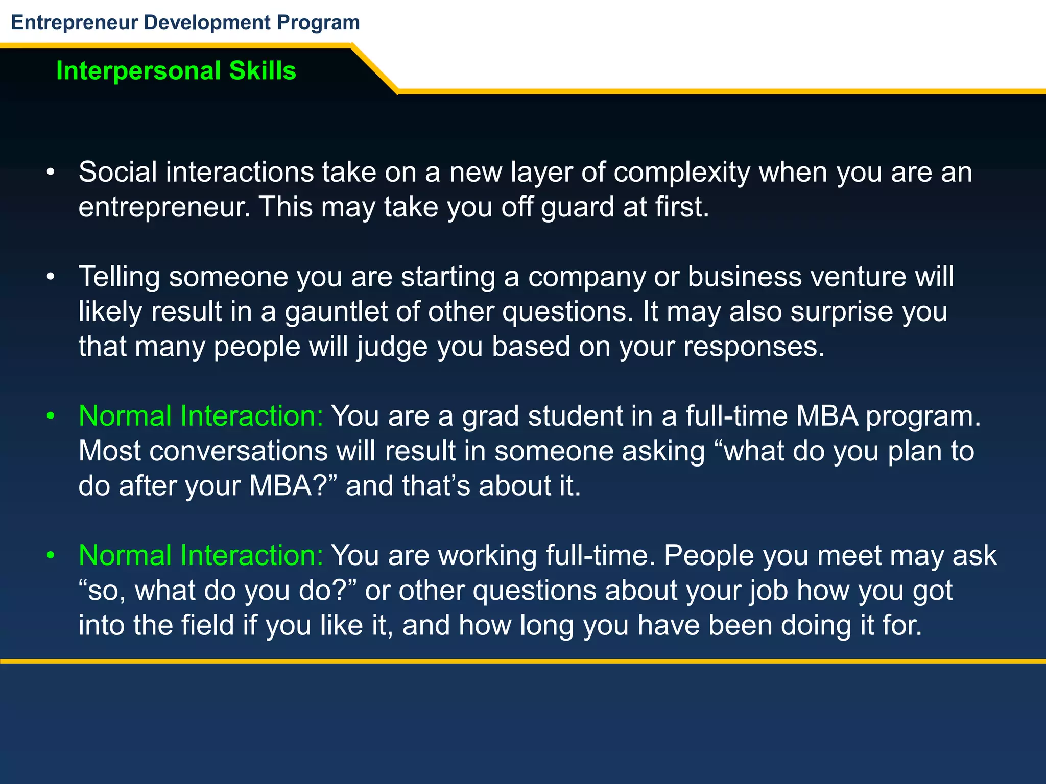 Entrepreneur Development Program
Interpersonal Skills
• Social interactions take on a new layer of complexity when you are an
entrepreneur. This may take you off guard at first.
• Telling someone you are starting a company or business venture will
likely result in a gauntlet of other questions. It may also surprise you
that many people will judge you based on your responses.
• Normal Interaction: You are a grad student in a full-time MBA program.
Most conversations will result in someone asking “what do you plan to
do after your MBA?” and that’s about it.
• Normal Interaction: You are working full-time. People you meet may ask
“so, what do you do?” or other questions about your job how you got
into the field if you like it, and how long you have been doing it for.
 