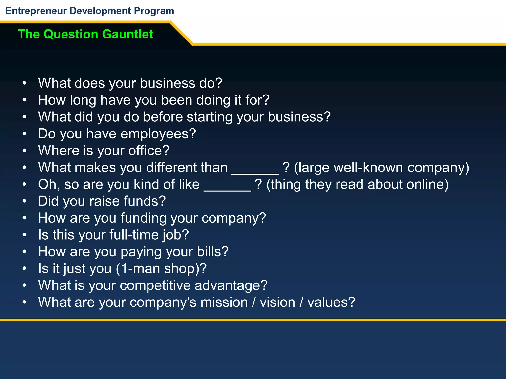 Entrepreneur Development Program
The Question Gauntlet
• What does your business do?
• How long have you been doing it for?
• What did you do before starting your business?
• Do you have employees?
• Where is your office?
• What makes you different than ______ ? (large well-known company)
• Oh, so are you kind of like ______ ? (thing they read about online)
• Did you raise funds?
• How are you funding your company?
• Is this your full-time job?
• How are you paying your bills?
• Is it just you (1-man shop)?
• What is your competitive advantage?
• What are your company’s mission / vision / values?
 