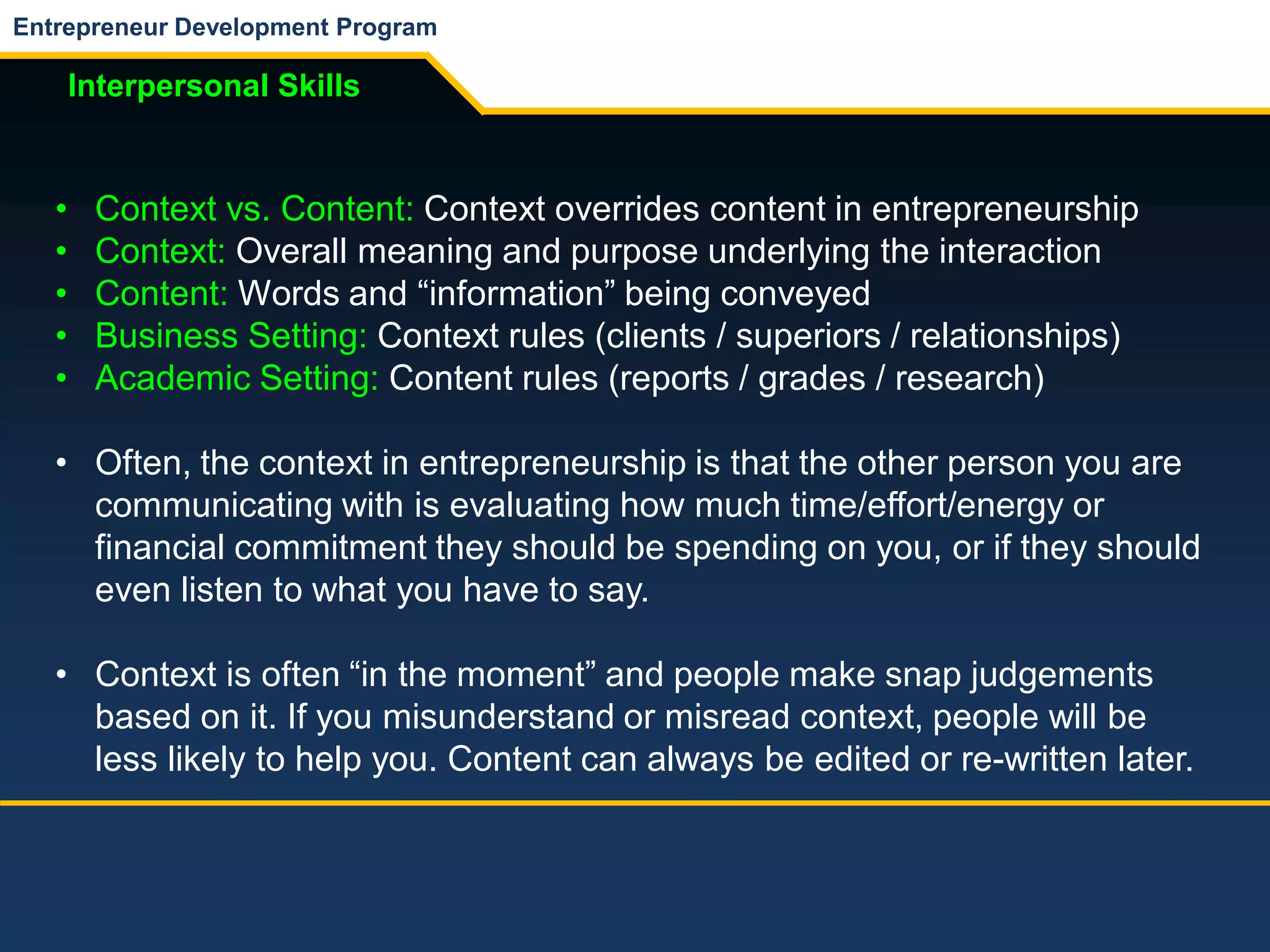 Entrepreneur Development Program
Interpersonal Skills
• Context vs. Content: Context overrides content in entrepreneurship
• Context: Overall meaning and purpose underlying the interaction
• Content: Words and “information” being conveyed
• Business Setting: Context rules (clients / superiors / relationships)
• Academic Setting: Content rules (reports / grades / research)
• Often, the context in entrepreneurship is that the other person you are
communicating with is evaluating how much time/effort/energy or
financial commitment they should be spending on you, or if they should
even listen to what you have to say.
• Context is often “in the moment” and people make snap judgements
based on it. If you misunderstand or misread context, people will be
less likely to help you. Content can always be edited or re-written later.
 