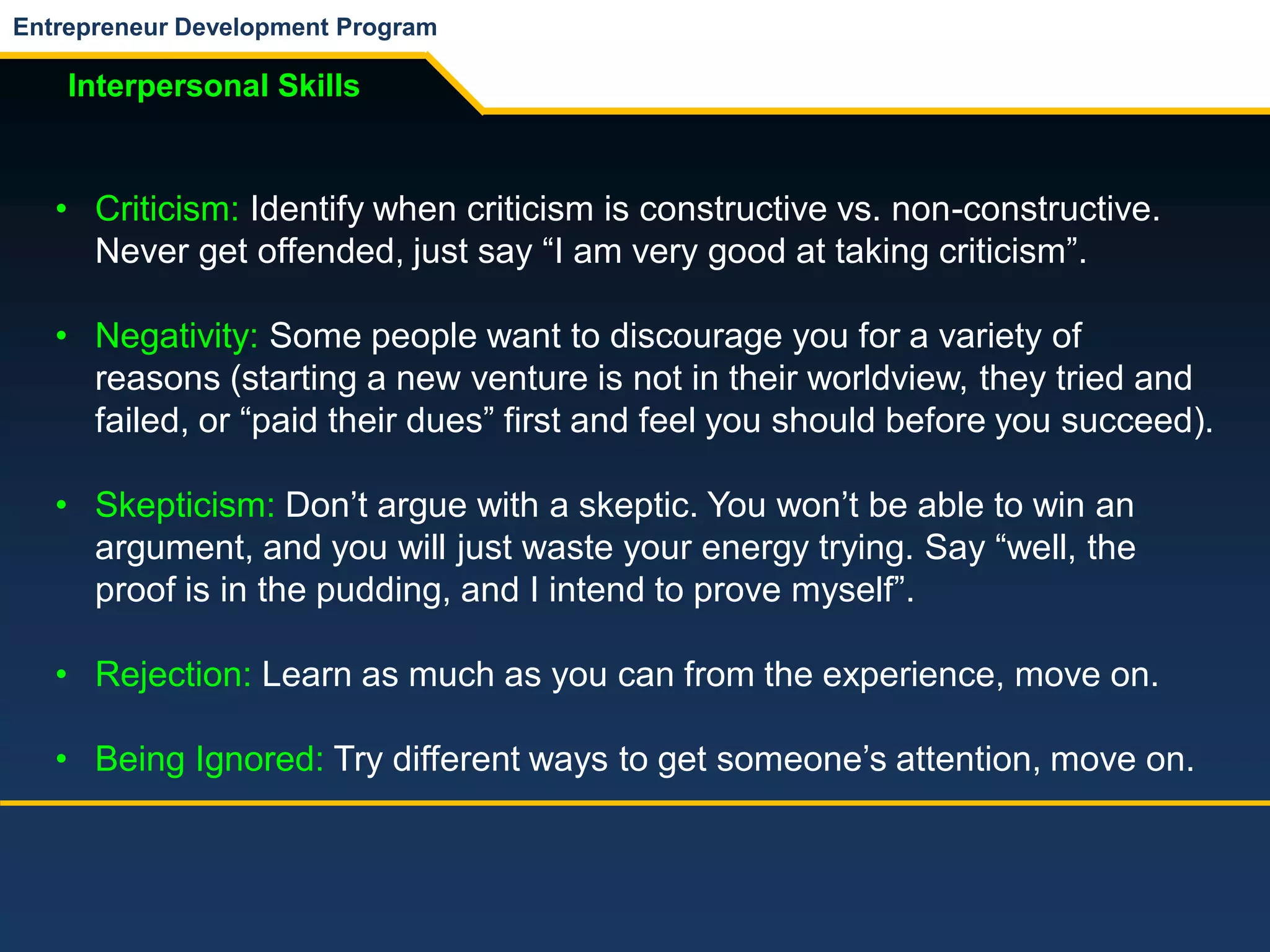 Entrepreneur Development Program
Interpersonal Skills
• Criticism: Identify when criticism is constructive vs. non-constructive.
Never get offended, just say “I am very good at taking criticism”.
• Negativity: Some people want to discourage you for a variety of
reasons (starting a new venture is not in their worldview, they tried and
failed, or “paid their dues” first and feel you should before you succeed).
• Skepticism: Don’t argue with a skeptic. You won’t be able to win an
argument, and you will just waste your energy trying. Say “well, the
proof is in the pudding, and I intend to prove myself”.
• Rejection: Learn as much as you can from the experience, move on.
• Being Ignored: Try different ways to get someone’s attention, move on.
 