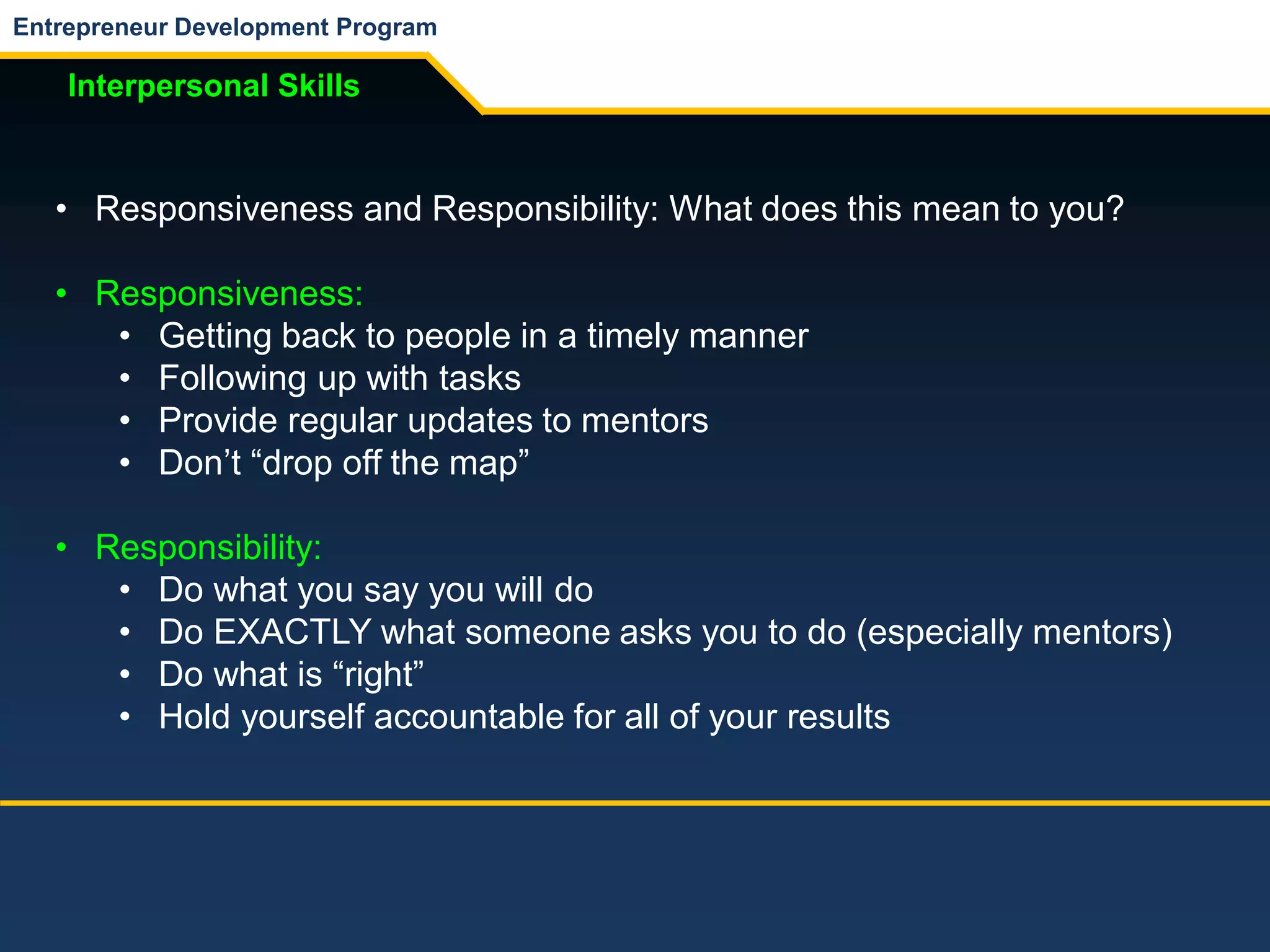 Entrepreneur Development Program
Interpersonal Skills
• Responsiveness and Responsibility: What does this mean to you?
• Responsiveness:
• Getting back to people in a timely manner
• Following up with tasks
• Provide regular updates to mentors
• Don’t “drop off the map”
• Responsibility:
• Do what you say you will do
• Do EXACTLY what someone asks you to do (especially mentors)
• Do what is “right”
• Hold yourself accountable for all of your results
 
