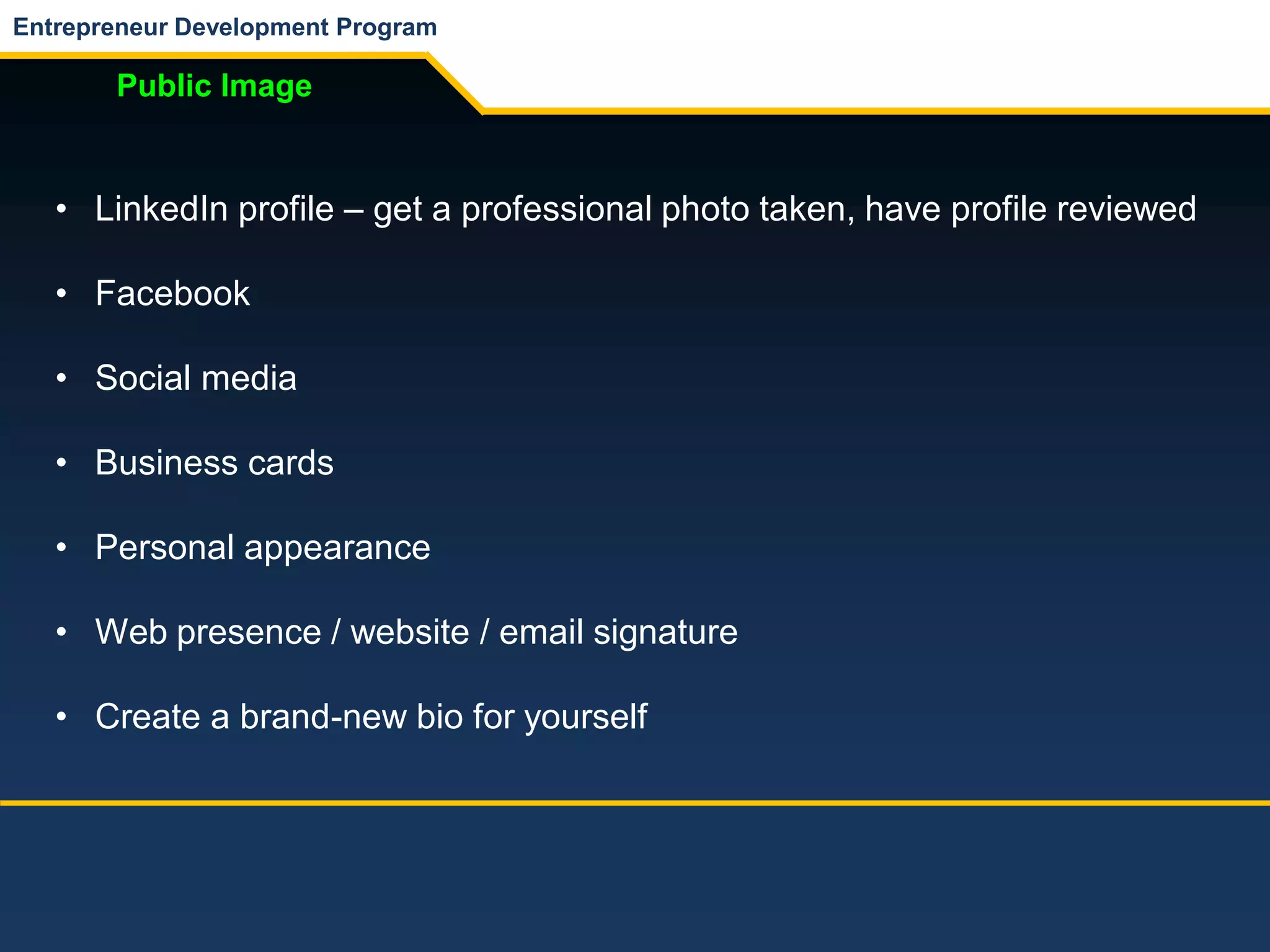 Entrepreneur Development Program
Public Image
• LinkedIn profile – get a professional photo taken, have profile reviewed
• Facebook
• Social media
• Business cards
• Personal appearance
• Web presence / website / email signature
• Create a brand-new bio for yourself
 