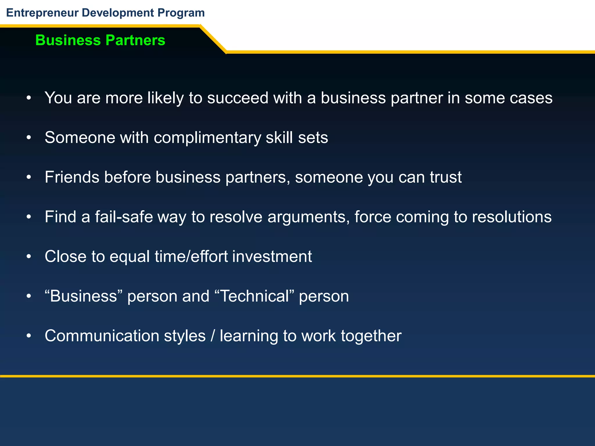 Entrepreneur Development Program
Business Partners
• You are more likely to succeed with a business partner in some cases
• Someone with complimentary skill sets
• Friends before business partners, someone you can trust
• Find a fail-safe way to resolve arguments, force coming to resolutions
• Close to equal time/effort investment
• “Business” person and “Technical” person
• Communication styles / learning to work together
 