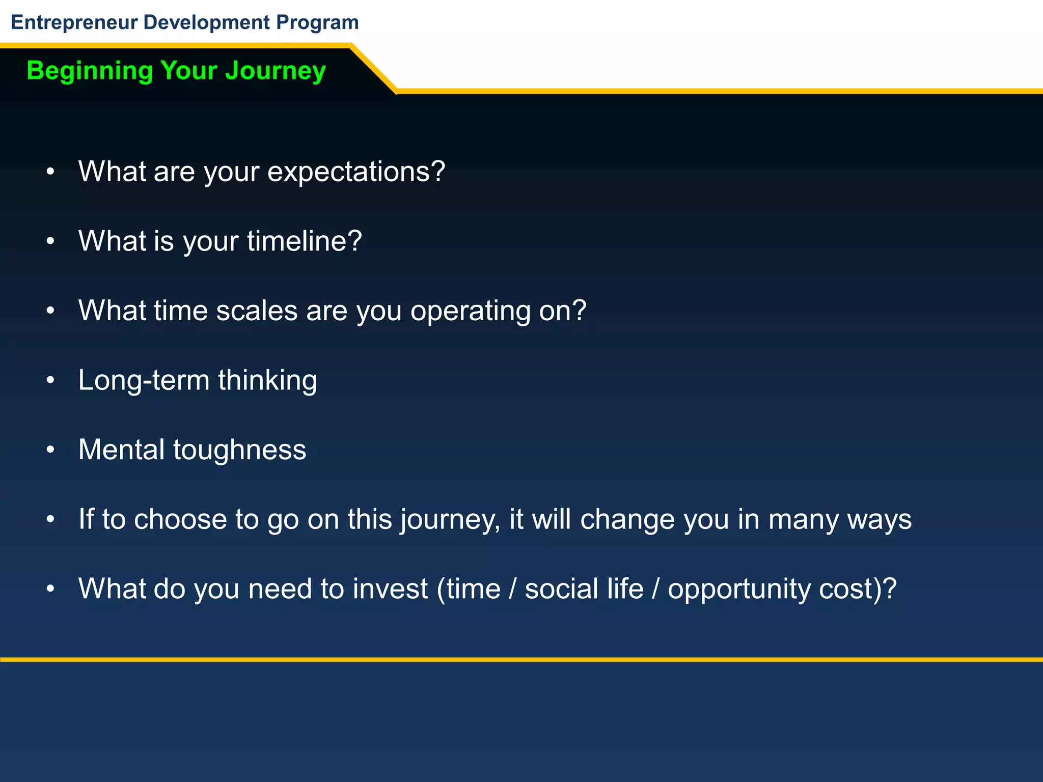Entrepreneur Development Program
Beginning Your Journey
• What are your expectations?
• What is your timeline?
• What time scales are you operating on?
• Long-term thinking
• Mental toughness
• If to choose to go on this journey, it will change you in many ways
• What do you need to invest (time / social life / opportunity cost)?
 